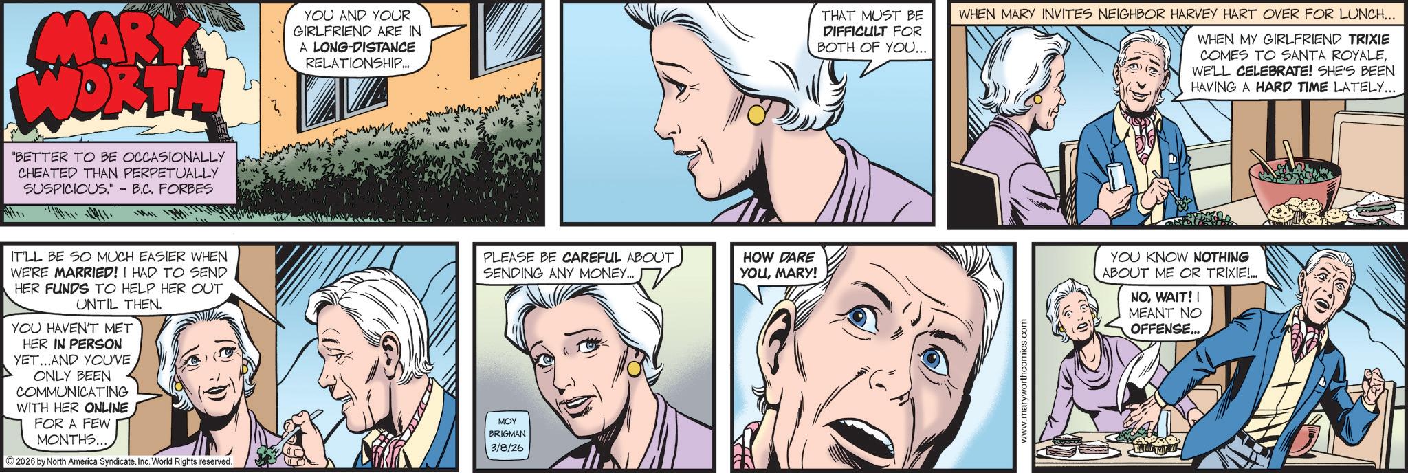 Hearing OCR: MARY WORTH "BETTER TO BE OCCASIONALLY CHEATED THAN PERPETUALLY SUSPICIOUS.' - B.C. FORBES YOU AND YOUR GIRLFRIEND ARE IN A LONG-DISTANCE RELATIONSHIP.. 14THAT MUST BE DIFFICULT FOR BOTH OF YOU... WHEN MARY INVITES NEIGHBOR HARVEY HART OVER FOR LUNCH... WHEN MY GIRLFRIEND TRIXIE COMES TO SANTA ROYALEWE'LL CELEBRATE! SHE'S BEEN HAVING A HARD TIME LATELY... IT'LL BE SO MUCH EASIER WHEN WE'RE MARRIED! I HAD TO SEND HER FUNDS TO HELP HER OUT UNTIL THEN. YOU HAVEN'T MET HER IN PERSON YET...AND YOUVE ONLY BEEN COMMUNICATING WITH HER ONLINE FOR A FEW MONTHS... ©2026 by North America SyndicateInc. World Rights reserved. MOY BRIGMAN 3/8/26 PLEASE BE CAREFUL ABOUT SENDING ANY MONEY... HOW DARE YOUMARY! www.maryworthcomics.com YOU KNOW NOTHING ABOUT ME OR TRIXIE!... NOWAIT!! MEANT NO OFFENSE... MARY WORTH " BETTER TO BE OCCASIONALLY CHEATED THAN PERPETUALLY SUSPICIOUS . ' - B.C. FORBES YOU AND YOUR GIRLFRIEND ARE IN A LONG - DISTANCE RELATIONSHIP .. 14THAT MUST BE DIFFICULT FOR BOTH OF YOU ... WHEN MARY INVITES NEIGHBOR HARVEY HART OVER FOR LUNCH ... WHEN MY GIRLFRIEND TRIXIE COMES TO SANTA ROYALEWE'LL CELEBRATE ! SHE'S BEEN HAVING A HARD TIME LATELY ... IT'LL BE SO MUCH EASIER WHEN WE'RE MARRIED ! I HAD TO SEND HER FUNDS TO HELP HER OUT UNTIL THEN . YOU HAVEN'T MET HER IN PERSON YET ... AND YOUVE ONLY BEEN COMMUNICATING WITH HER ONLINE FOR A FEW MONTHS ... © 2026 by North America SyndicateInc. World Rights reserved . MOY BRIGMAN 3/8/26 PLEASE BE CAREFUL ABOUT SENDING ANY MONEY ... HOW DARE YOUMARY ! www.maryworthcomics.com YOU KNOW NOTHING ABOUT ME OR TRIXIE ! ... NOWAIT !! MEANT NO OFFENSE ...