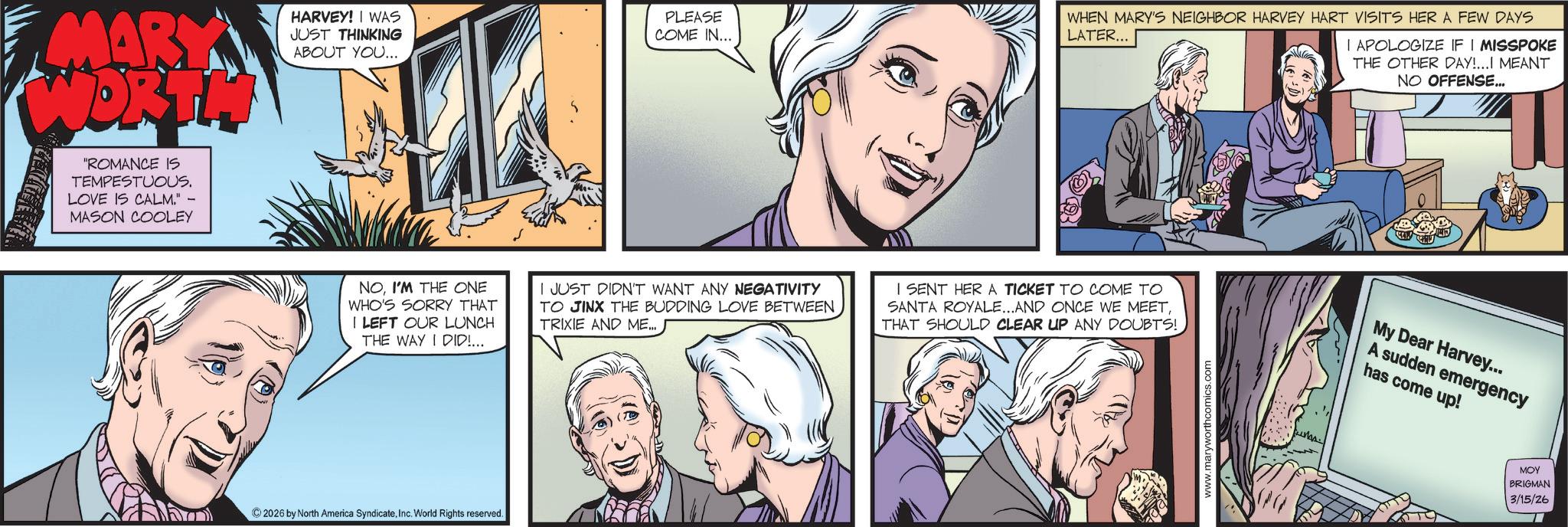 Animated cartoon OCR: MARY WORTH "ROMANCE IS TEMPESTUOUS. LOVE IS CALM." MASON COOLEY HARVEY! I WAS JUST THINKING ABOUT YOU... PLEASE COME IN... WHEN MARY'S NEIGHBOR HARVEY HART VISITS HER A FEW DAYS LATER... I APOLOGIZE IF I MISSPOKE THE OTHER DAY!...I MEANT NO OFFENSE... NOI'M THE ONE WHO'S SORRY THAT I LEFT OUR LUNCH THE WAY I DID!... I JUST DIDN'T WANT ANY NEGATIVITY TO JINX THE BUDDING LOVE BETWEEN TRIXIE AND ME... I SENT HER A TICKET TO COME TO SANTA ROYALE...AND ONCE WE MEETTHAT SHOULD CLEAR UP ANY DOUBTS! ©2026 by North America SyndicateInc. World Rights reserved. www.maryworthcomics.com My Dear Harvey... A sudden emergency has come up! ??? BRIGMAN 3/15/26 MARY WORTH " ROMANCE IS TEMPESTUOUS . LOVE IS CALM . " MASON COOLEY HARVEY ! I WAS JUST THINKING ABOUT YOU ... PLEASE COME IN ... WHEN MARY'S NEIGHBOR HARVEY HART VISITS HER A FEW DAYS LATER ... I APOLOGIZE IF I MISSPOKE THE OTHER DAY ! ... I MEANT NO OFFENSE ... NOI'M THE ONE WHO'S SORRY THAT I LEFT OUR LUNCH THE WAY I DID ! ... I JUST DIDN'T WANT ANY NEGATIVITY TO JINX THE BUDDING LOVE BETWEEN TRIXIE AND ME ... I SENT HER A TICKET TO COME TO SANTA ROYALE ... AND ONCE WE MEETTHAT SHOULD CLEAR UP ANY DOUBTS ! © 2026 by North America SyndicateInc. World Rights reserved . www.maryworthcomics.com My Dear Harvey ... A sudden emergency has come up ! ??? BRIGMAN 3/15/26