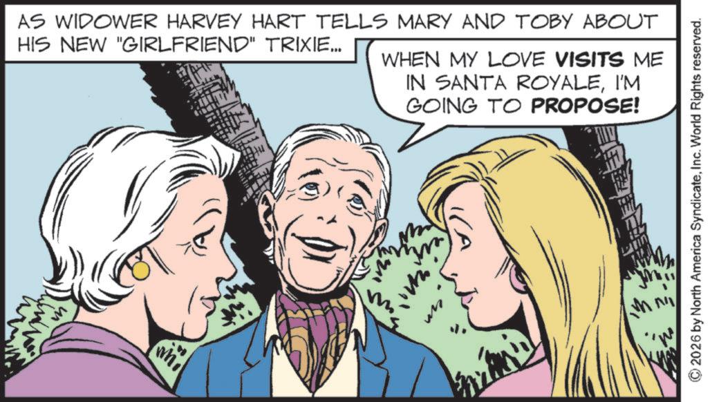 Fictional character OCR: AS WIDOWER HARVEY HART TELLS MARY AND TOBY ABOUT HIS NEW "GIRLFRIEND" TRIXIE….. WHEN MY LOVE VISITS ME IN SANTA ROYALEI'M GOING TO PROPOSE! whi 2026 by North America SyndicateInc. World Rights reserved. AS WIDOWER HARVEY HART TELLS MARY AND TOBY ABOUT HIS NEW " GIRLFRIEND " TRIXIE … .. WHEN MY LOVE VISITS ME IN SANTA ROYALEI'M GOING TO PROPOSE ! whi 2026 by North America SyndicateInc. World Rights reserved .