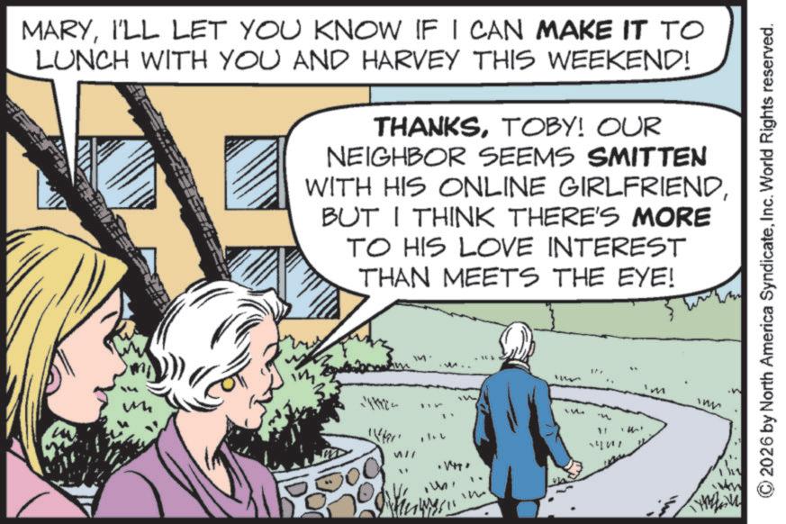Comic book OCR: MARYI'LL LET YOU KNOW IF I CAN MAKE IT TO LUNCH WITH YOU AND HARVEY THIS WEEKEND! THANKSTOBY! OUR NEIGHBOR SEEMS SMITTEN WITH HIS ONLINE GIRLFRIENDBUT I THINK THERE'S MORE TO HIS LOVE INTEREST THAN MEETS THE EYE! ? 471122 Wher WII .1471 2026 by North America SyndicateInc. World Rights reserved. MARYI'LL LET YOU KNOW IF I CAN MAKE IT TO LUNCH WITH YOU AND HARVEY THIS WEEKEND ! THANKSTOBY ! OUR NEIGHBOR SEEMS SMITTEN WITH HIS ONLINE GIRLFRIENDBUT I THINK THERE'S MORE TO HIS LOVE INTEREST THAN MEETS THE EYE ! ? 471122 Wher WII .1471 2026 by North America SyndicateInc. World Rights reserved .