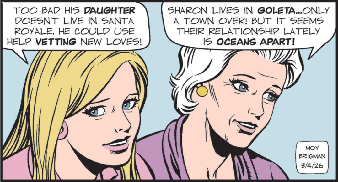 Pleased OCR: TOO BAD HIS DAUGHTER DOESN'T LIVE IN SANTA ROYALE. HE COULD USE HELP VETTING NEW LOVES! SHARON LIVES IN GOLETA...ONLY A TOWN OVER! BUT IT SEEMS THEIR RELATIONSHIP LATELY IS OCEANS APART! MOY BRIGMAN 3/4/26 TOO BAD HIS DAUGHTER DOESN'T LIVE IN SANTA ROYALE . HE COULD USE HELP VETTING NEW LOVES ! SHARON LIVES IN GOLETA ... ONLY A TOWN OVER ! BUT IT SEEMS THEIR RELATIONSHIP LATELY IS OCEANS APART ! MOY BRIGMAN 3/4/26