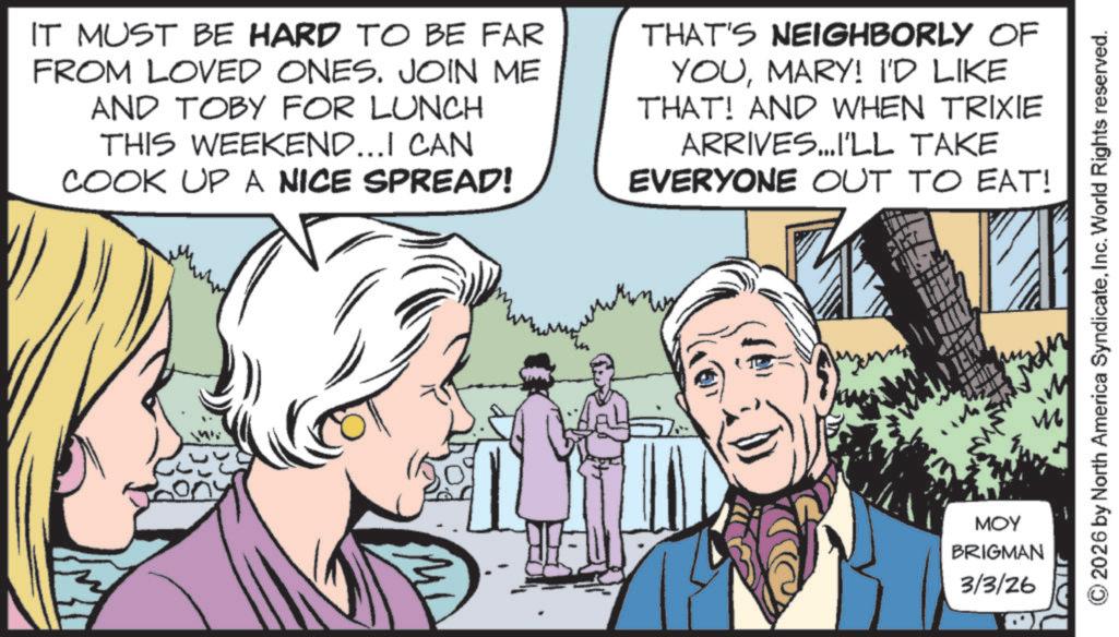Fictional character OCR: IT MUST BE HARD TO BE FAR FROM LOVED ONES. JOIN ME AND TOBY FOR LUNCH THIS WEEKEND...I CAN COOK UP A NICE SPREAD! THAT'S NEIGHBORLY OF YOUMARY! I'D LIKE THAT! AND WHEN TRIXIE ARRIVES...I'LL TAKE EVERYONE OUT TO EAT! MOY BRIGMAN 3/3/26 A 2026 by North America SyndicateInc. World Rights reserved. IT MUST BE HARD TO BE FAR FROM LOVED ONES . JOIN ME AND TOBY FOR LUNCH THIS WEEKEND ... I CAN COOK UP A NICE SPREAD ! THAT'S NEIGHBORLY OF YOUMARY ! I'D LIKE THAT ! AND WHEN TRIXIE ARRIVES ... I'LL TAKE EVERYONE OUT TO EAT ! MOY BRIGMAN 3/3/26 A 2026 by North America SyndicateInc. World Rights reserved .