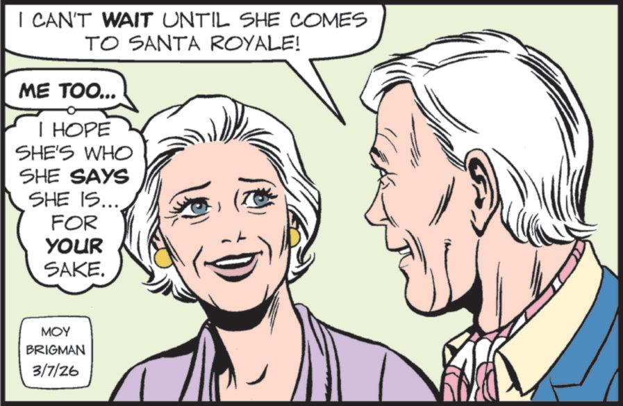 Comic book OCR: I CAN'T WAIT UNTIL SHE COMES TO SANTA ROYALE! ME TOO... I HOPE SHE'S WHO SHE SAYS SHE IS... FOR YOUR SAKE. MOY BRIGMAN 3/7/26 I CAN'T WAIT UNTIL SHE COMES TO SANTA ROYALE ! ME TOO ... I HOPE SHE'S WHO SHE SAYS SHE IS ... FOR YOUR SAKE . MOY BRIGMAN 3/7/26