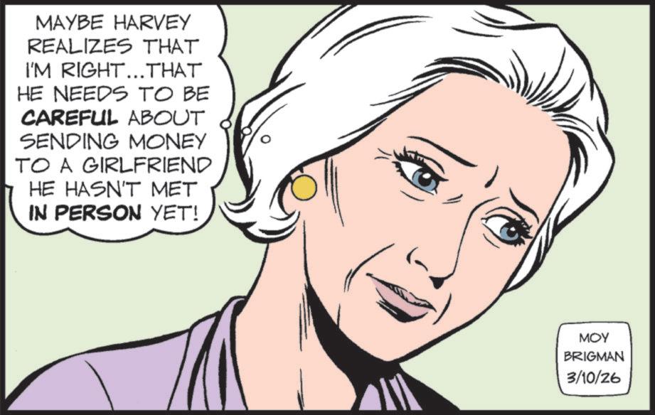 Animated cartoon OCR: MAYBE HARVEY REALIZES THAT I'M RIGHT...THAT HE NEEDS TO BE CAREFUL ABOUT SENDING MONEY TO A GIRLFRIEND HE HASN'T MET IN PERSON YET! MOY BRIGMAN 3/10/26 MAYBE HARVEY REALIZES THAT I'M RIGHT ... THAT HE NEEDS TO BE CAREFUL ABOUT SENDING MONEY TO A GIRLFRIEND HE HASN'T MET IN PERSON YET ! MOY BRIGMAN 3/10/26