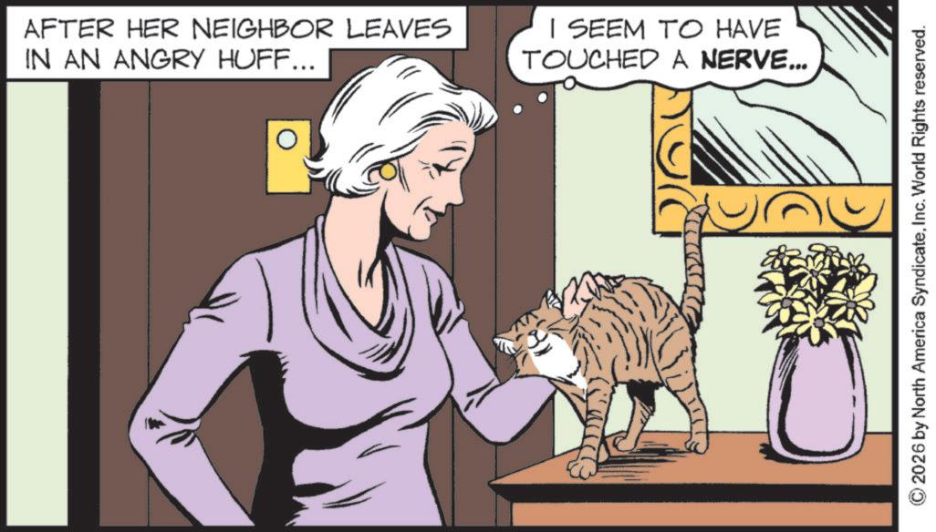 Whiskers OCR: AFTER HER NEIGHBOR LEAVES IN AN ANGRY HUFF... I SEEM TO HAVE TOUCHED A NERVE... 2026 by North America SyndicateInc. World Rights reserved. AFTER HER NEIGHBOR LEAVES IN AN ANGRY HUFF ... I SEEM TO HAVE TOUCHED A NERVE ... 2026 by North America SyndicateInc. World Rights reserved .