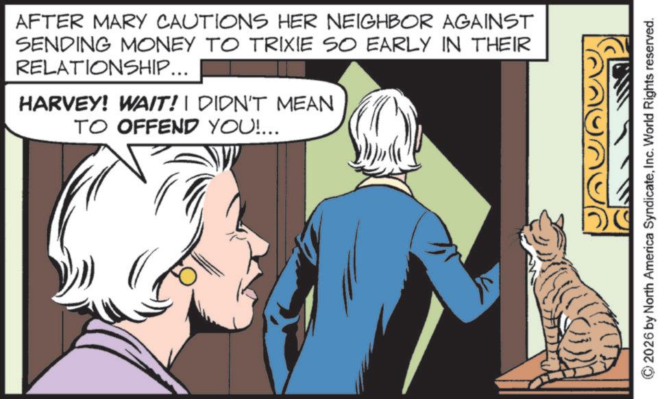 Animated cartoon OCR: AFTER MARY CAUTIONS HER NEIGHBOR AGAINST SENDING MONEY TO TRIXIE SO EARLY IN THEIR RELATIONSHIP... HARVEY! WAIT! I DIDN'T MEAN TO OFFEND YOU!... 2026 by North America SyndicateInc. World Rights reserved. AFTER MARY CAUTIONS HER NEIGHBOR AGAINST SENDING MONEY TO TRIXIE SO EARLY IN THEIR RELATIONSHIP ... HARVEY ! WAIT ! I DIDN'T MEAN TO OFFEND YOU ! ... 2026 by North America SyndicateInc. World Rights reserved .