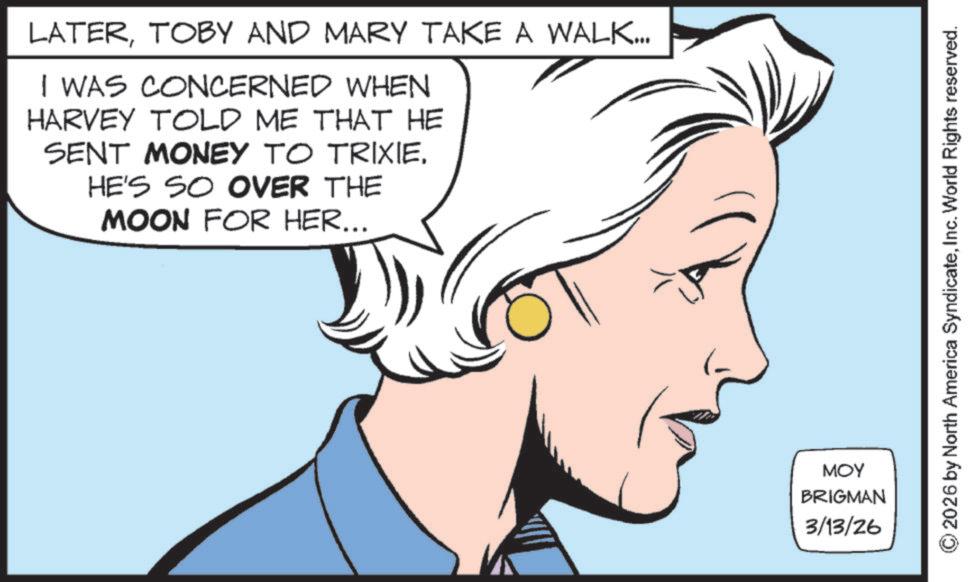 Graphics OCR: LATERTOBY AND MARY TAKE A WALK... I WAS CONCERNED WHEN HARVEY TOLD ME THAT HE SENT MONEY TO TRIXIEHE'S SO OVER THE MOON FOR HER... MOY BRIGMAN 3/13/26 2026 by North America SyndicateInc. World Rights reserved. LATERTOBY AND MARY TAKE A WALK ... I WAS CONCERNED WHEN HARVEY TOLD ME THAT HE SENT MONEY TO TRIXIEHE'S SO OVER THE MOON FOR HER ... MOY BRIGMAN 3/13/26 2026 by North America SyndicateInc. World Rights reserved .