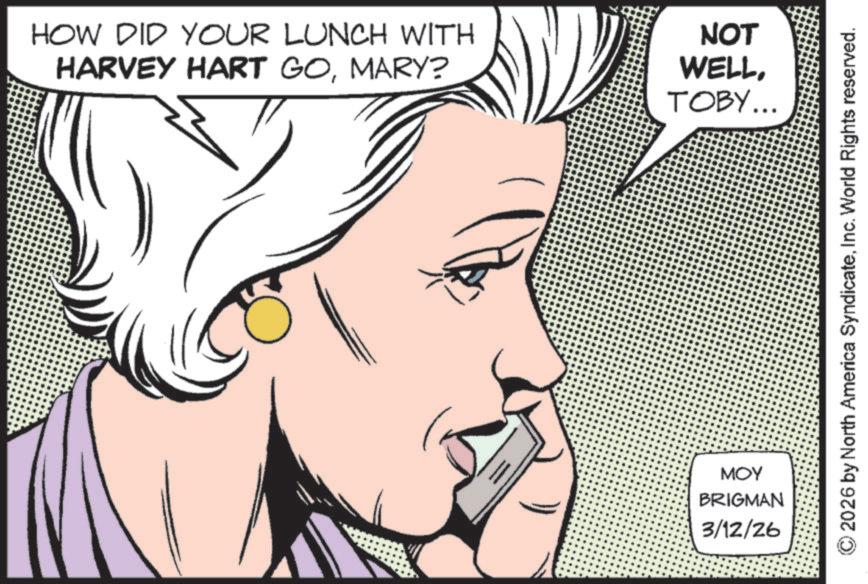 Animated cartoon OCR: HOW DID YOUR LUNCH WITH HARVEY HART GOMARY? MOY BRIGMAN 3/12/26 NOT WELLTOBY... 2026 by North America SyndicateInc. World Rights reserved. HOW DID YOUR LUNCH WITH HARVEY HART GOMARY ? MOY BRIGMAN 3/12/26 NOT WELLTOBY ... 2026 by North America SyndicateInc. World Rights reserved .