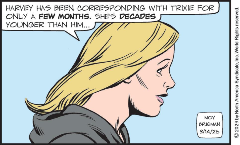 Comics OCR: HARVEY HAS BEEN CORRESPONDING WITH TRIXIE FOR ONLY A FEW MONTHS. SHE'S DECADES YOUNGER THAN HIM... MOY BRIGMAN 3/14/26 2026 by North America SyndicateInc. World Rights reserved. HARVEY HAS BEEN CORRESPONDING WITH TRIXIE FOR ONLY A FEW MONTHS . SHE'S DECADES YOUNGER THAN HIM ... MOY BRIGMAN 3/14/26 2026 by North America SyndicateInc. World Rights reserved .
