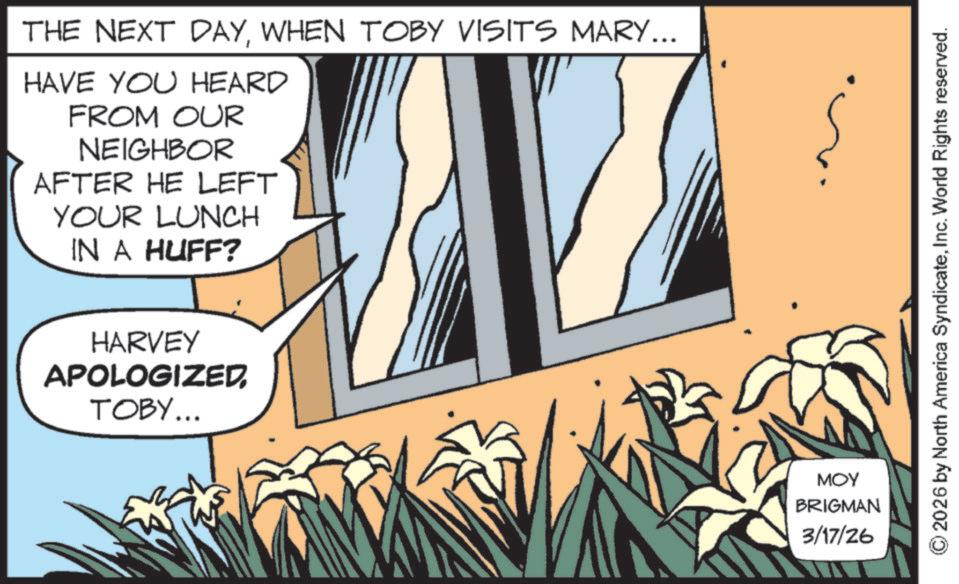 Animated cartoon OCR: THE NEXT DAYWHEN TOBY VISITS MARY... HAVE YOU HEARD FROM OUR NEIGHBOR AFTER HE LEFT YOUR LUNCH IN A HUFF? HARVEY APOLOGIZEDTOBY... MOY BRIGMAN 3/17/26 2026 by North America SyndicateInc. World Rights reserved. THE NEXT DAYWHEN TOBY VISITS MARY ... HAVE YOU HEARD FROM OUR NEIGHBOR AFTER HE LEFT YOUR LUNCH IN A HUFF ? HARVEY APOLOGIZEDTOBY ... MOY BRIGMAN 3/17/26 2026 by North America SyndicateInc. World Rights reserved .