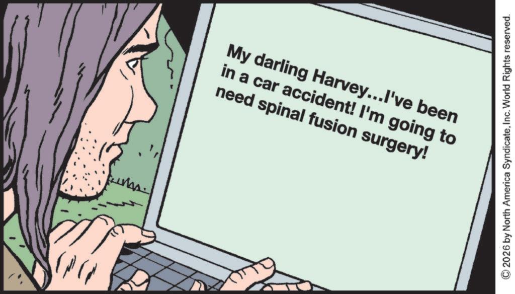 Fiction OCR: My darling Harvey...I've been in a car accident! I'm going to need spinal fusion surgery! 2026 by North America SyndicateInc. World Rights reserved. My darling Harvey ... I've been in a car accident ! I'm going to need spinal fusion surgery ! 2026 by North America SyndicateInc. World Rights reserved .