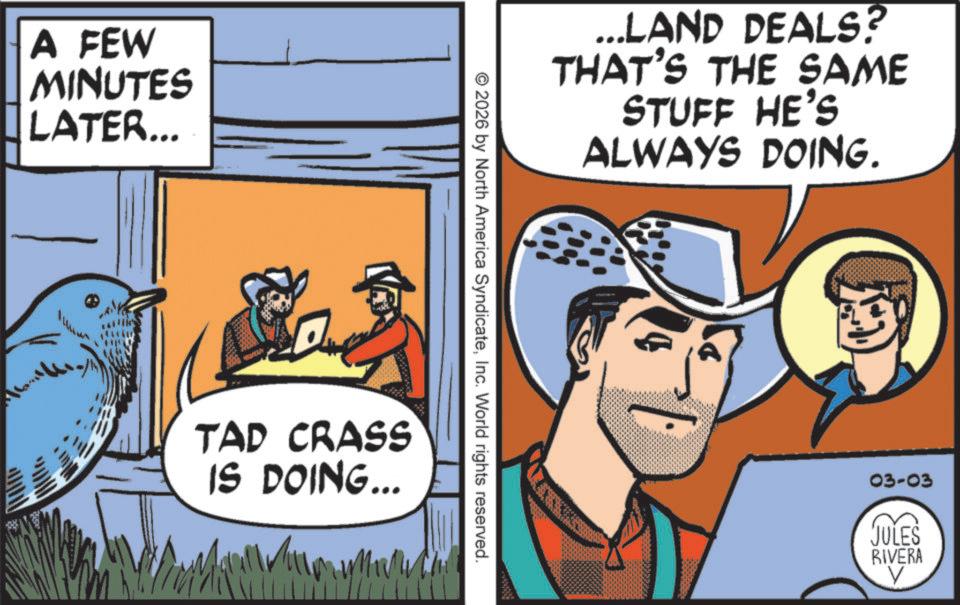 Fedora OCR: A FEW MINUTES LATER... ...LAND DEALS? THAT'S THE SAME STUFF HE'S ALWAYS DOING. © 2026 by North America SyndicateInc. World rights reserved. TAD CRASS IS DOING... ?? 03-03 JULES RIVERA A FEW MINUTES LATER ... ... LAND DEALS ? THAT'S THE SAME STUFF HE'S ALWAYS DOING . © 2026 by North America SyndicateInc. World rights reserved . TAD CRASS IS DOING ... ?? 03-03 JULES RIVERA