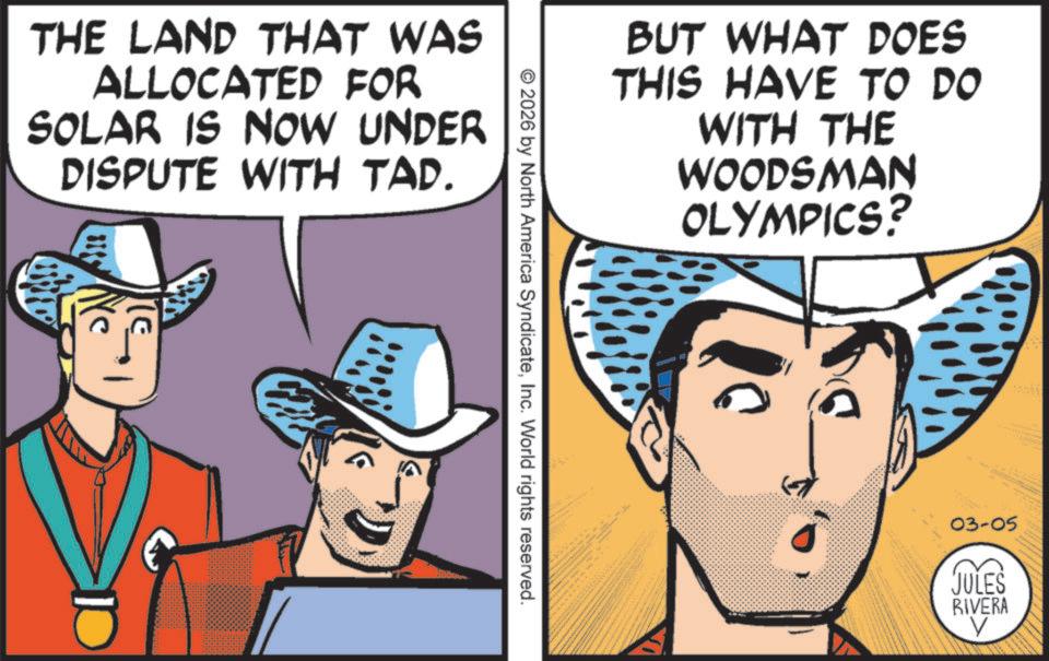 Fedora OCR: THE LAND THAT WAS ALLOCATED FOR SOLAR IS NOW UNDER DISPUTE WITH TAP. © 2026 by North America SyndicateInc. World rights reserved. BUT WHAT DOES THIS HAVE TO DO WITH THE WOODSMAN OLYMPICS? M 03-05 JULES RIVERA THE LAND THAT WAS ALLOCATED FOR SOLAR IS NOW UNDER DISPUTE WITH TAP . © 2026 by North America SyndicateInc. World rights reserved . BUT WHAT DOES THIS HAVE TO DO WITH THE WOODSMAN OLYMPICS ? M 03-05 JULES RIVERA