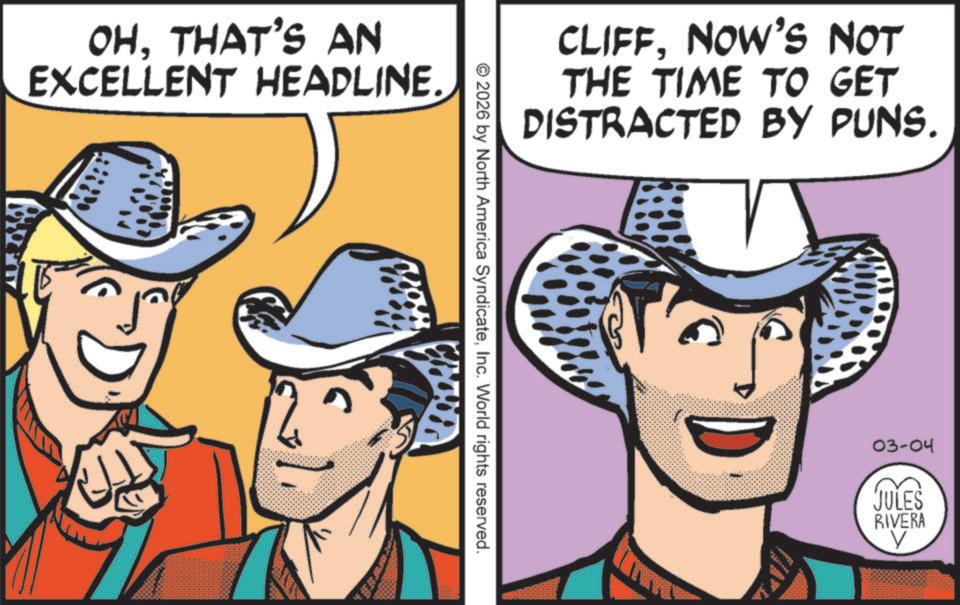 Fictional character OCR: OHTHAT'S AN EXCELLENT HEADLINE. CLIFFNOW'S NOT THE TIME TO GET DISTRACTED BY PUNS. © 2026 by North America SyndicateInc. World rights reserved. 03-04 JULES RIVERA OHTHAT'S AN EXCELLENT HEADLINE . CLIFFNOW'S NOT THE TIME TO GET DISTRACTED BY PUNS . © 2026 by North America SyndicateInc. World rights reserved . 03-04 JULES RIVERA