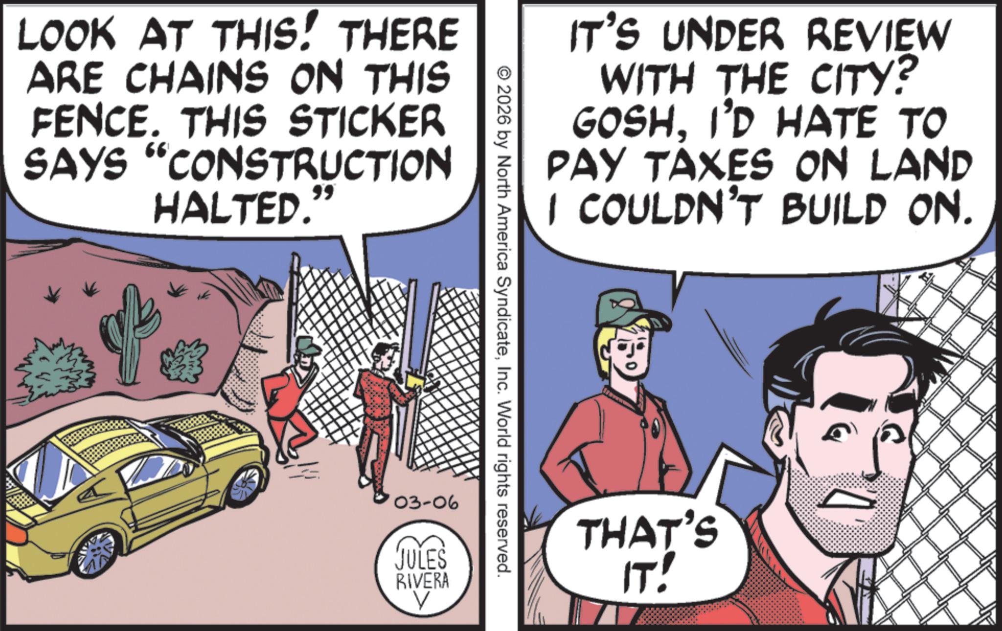 Fictional character OCR: LOOK AT THIS! THERE ARE CHAINS ON THIS FENCE. THIS STICKER SAYS "CONSTRUCTION HALTED.' 99 IT'S UNDER REVIEW WITH THE CITY? GOSHI'D HATE TO PAY TAXES ON LAND I COULDN'T BUILD ON. © 2026 by North America SyndicateInc. World rights reserved. '03-06 JULES RIVERA V THAT'S ????? LOOK AT THIS ! THERE ARE CHAINS ON THIS FENCE . THIS STICKER SAYS " CONSTRUCTION HALTED . ' 99 IT'S UNDER REVIEW WITH THE CITY ? GOSHI'D HATE TO PAY TAXES ON LAND I COULDN'T BUILD ON . © 2026 by North America SyndicateInc. World rights reserved . '03 -06 JULES RIVERA V THAT'S ?????