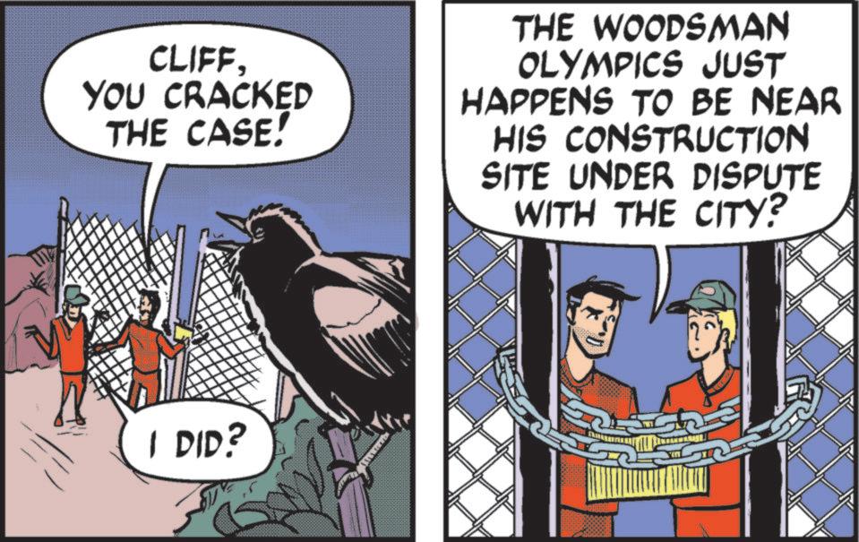Fictional character OCR: CLIFFYOU CRACKED THE CASE! THE WOODSMAN OLYMPICS JUST HAPPENS TO BE NEAR HIS CONSTRUCTION SITE UNDER DISPUTE WITH THE CITY? I DID? CLIFFYOU CRACKED THE CASE ! THE WOODSMAN OLYMPICS JUST HAPPENS TO BE NEAR HIS CONSTRUCTION SITE UNDER DISPUTE WITH THE CITY ? I DID ?