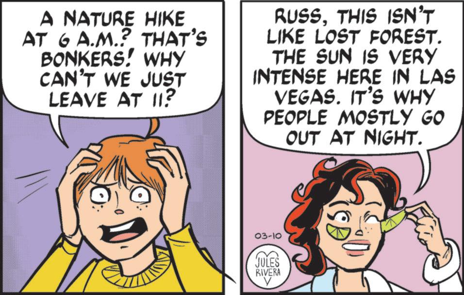 Animated cartoon OCR: A NATURE HIKE AT 6 A.M.? THAT'S BONKERS! WHY CAN'T WE JUST LEAVE AT 11? RUSSTHIS ISN'T LIKE LOST FOREST. THE SUN IS VERY INTENSE HERE IN LAS VEGAS. IT'S WHY PEOPLE MOSTLY GO OUT AT NIGHT. 03-10 JULES RIVERA V A NATURE HIKE AT 6 A.M. ? THAT'S BONKERS ! WHY CAN'T WE JUST LEAVE AT 11 ? RUSSTHIS ISN'T LIKE LOST FOREST . THE SUN IS VERY INTENSE HERE IN LAS VEGAS . IT'S WHY PEOPLE MOSTLY GO OUT AT NIGHT . 03-10 JULES RIVERA V