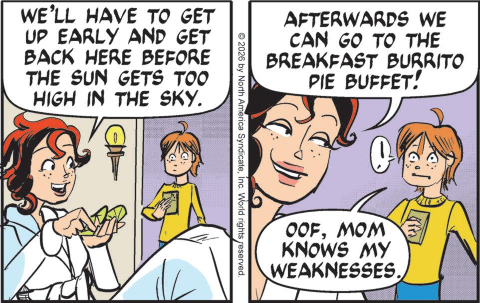 Happiness OCR: WE'LL HAVE TO GET UP EARLY AND GET BACK HERE BEFORE THE SUN GETS TOO HIGH IN THE SKY. AFTERWARDS WE CAN GO TO THE BREAKFAST BURRITO PIE BUFFET! © 2026 by North America SyndicateInc. World rights reserved. O OOFMOM KNOWS MY WEAKNESSES. WE'LL HAVE TO GET UP EARLY AND GET BACK HERE BEFORE THE SUN GETS TOO HIGH IN THE SKY . AFTERWARDS WE CAN GO TO THE BREAKFAST BURRITO PIE BUFFET ! © 2026 by North America SyndicateInc. World rights reserved . O OOFMOM KNOWS MY WEAKNESSES .