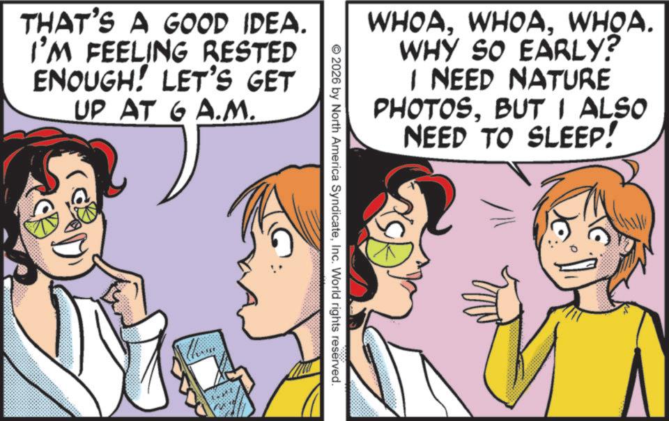 Animation OCR: THAT'S A GOOD IDEA. I'M FEELING RESTED ENOUGH! LET'S GET UP AT GA.M. theme WHOAWHOA. WHY SO EARLY? I NEED NATURE PHOTOSBUT I ALSO NEED TO SLEEP! © 2026 by North America SyndicateInc. World rights reserved. THAT'S A GOOD IDEA . I'M FEELING RESTED ENOUGH ! LET'S GET UP AT GA.M. theme WHOAWHOA . WHY SO EARLY ? I NEED NATURE PHOTOSBUT I ALSO NEED TO SLEEP ! © 2026 by North America SyndicateInc. World rights reserved .