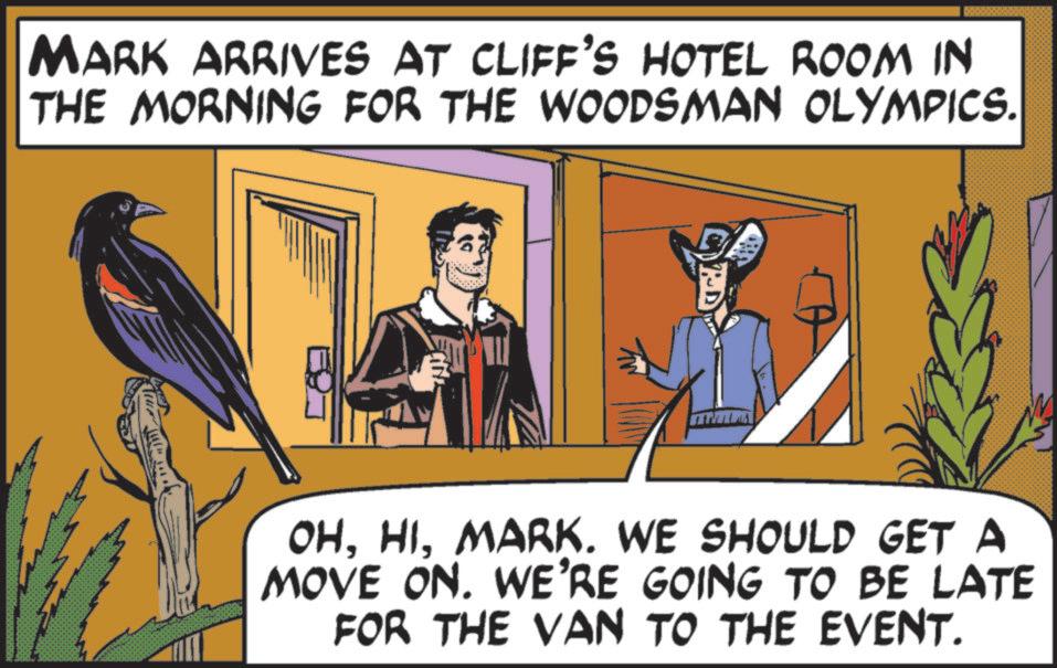 Comics OCR: MARK ARRIVES AT CLIFF'S HOTEL ROOM IN THE MORNING FOR THE WOODSMAN OLYMPICS. OHMARK. WE SHOULD GET A MOVE ON. WE'RE GOING TO BE LATE FOR THE VAN TO THE EVENT. MARK ARRIVES AT CLIFF'S HOTEL ROOM IN THE MORNING FOR THE WOODSMAN OLYMPICS . OHMARK . WE SHOULD GET A MOVE ON . WE'RE GOING TO BE LATE FOR THE VAN TO THE EVENT .