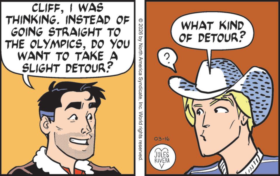 Fictional character OCR: CLIFFI WAS THINKING. INSTEAD OF GOING STRAIGHT TO THE OLYMPICSDO YOU WANT TO TAKE A SLIGHT DETOUR? © 2026 by North America SyndicateInc. World rights reserved. WHAT KIND OF DETOUR? 03-16 JULES RIVERA V CLIFFI WAS THINKING . INSTEAD OF GOING STRAIGHT TO THE OLYMPICSDO YOU WANT TO TAKE A SLIGHT DETOUR ? © 2026 by North America SyndicateInc. World rights reserved . WHAT KIND OF DETOUR ? 03-16 JULES RIVERA V