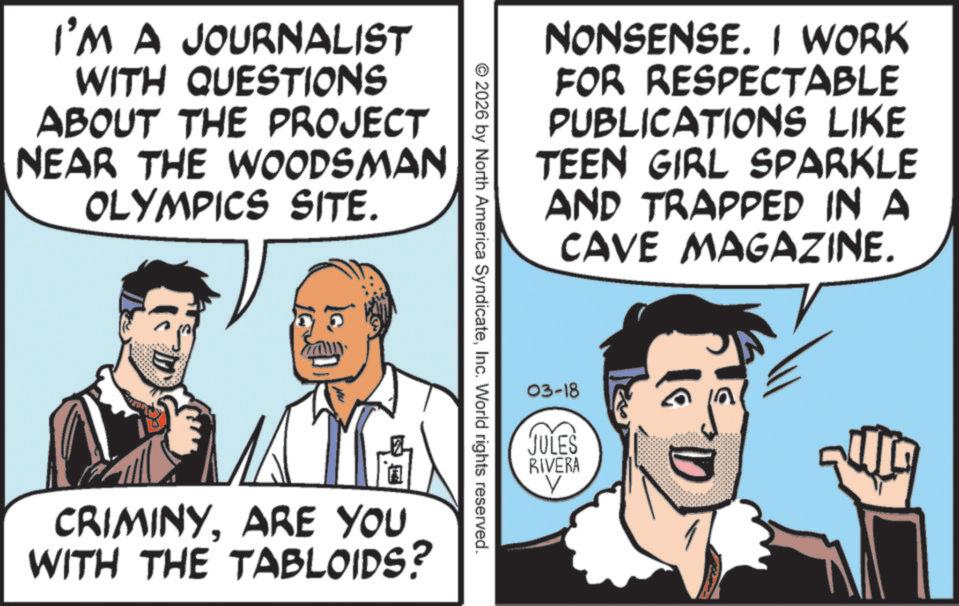 Fictional character OCR: I'M A JOURNALIST WITH QUESTIONS ABOUT THE PROJECT NEAR THE WOODSMAN OLYMPICS SITE. NONSENSE. I WORK FOR RESPECTABLE PUBLICATIONS LIKE TEEN GIRL SPARKLE AND TRAPPED IN A CAVE MAGAZINE. © 2026 by North America SyndicateInc. World rights reserved. CRIMINYARE YOU WITH THE TABLOIDS? 03-18 JULES RIVERA V I'M A JOURNALIST WITH QUESTIONS ABOUT THE PROJECT NEAR THE WOODSMAN OLYMPICS SITE . NONSENSE . I WORK FOR RESPECTABLE PUBLICATIONS LIKE TEEN GIRL SPARKLE AND TRAPPED IN A CAVE MAGAZINE . © 2026 by North America SyndicateInc. World rights reserved . CRIMINYARE YOU WITH THE TABLOIDS ? 03-18 JULES RIVERA V