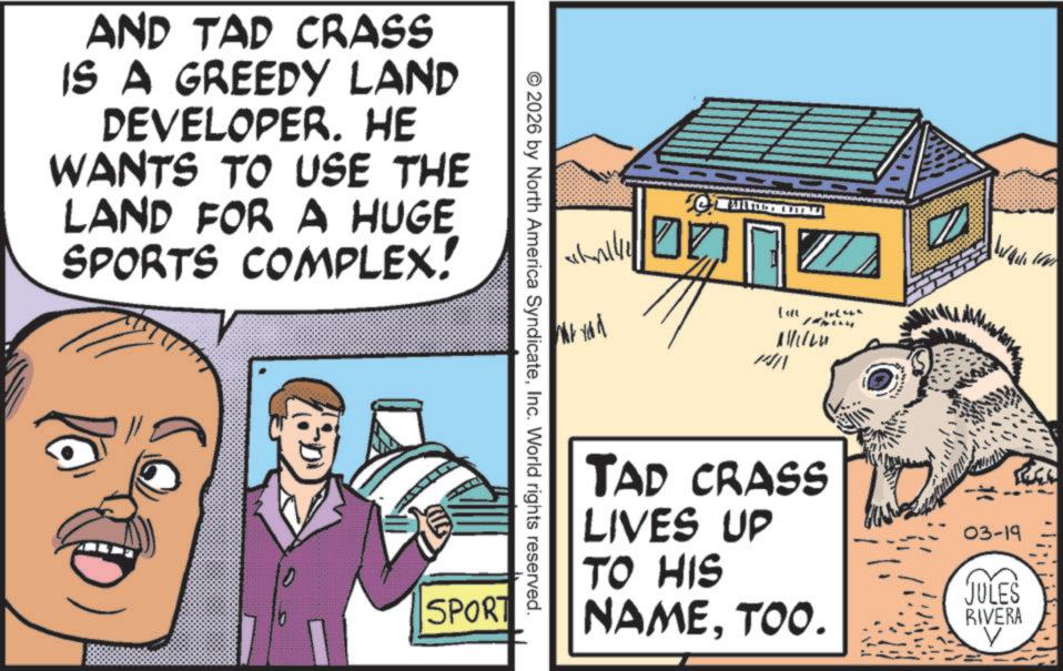 Animated cartoon OCR: AND TAP CRASS IS A GREEDY LAND DEVELOPER. HE WANTS TO USE THE LAND FOR A HUGE SPORTS COMPLEX! Not you 144 & P © 2026 by North America SyndicateInc. World rights reserved. SPORT 111120 TAD CRASS LIVES UP TO HIS NAMETOO. 03-19 JULES RIVERA V AND TAP CRASS IS A GREEDY LAND DEVELOPER . HE WANTS TO USE THE LAND FOR A HUGE SPORTS COMPLEX ! Not you 144 & P © 2026 by North America SyndicateInc. World rights reserved . SPORT 111120 TAD CRASS LIVES UP TO HIS NAMETOO . 03-19 JULES RIVERA V
