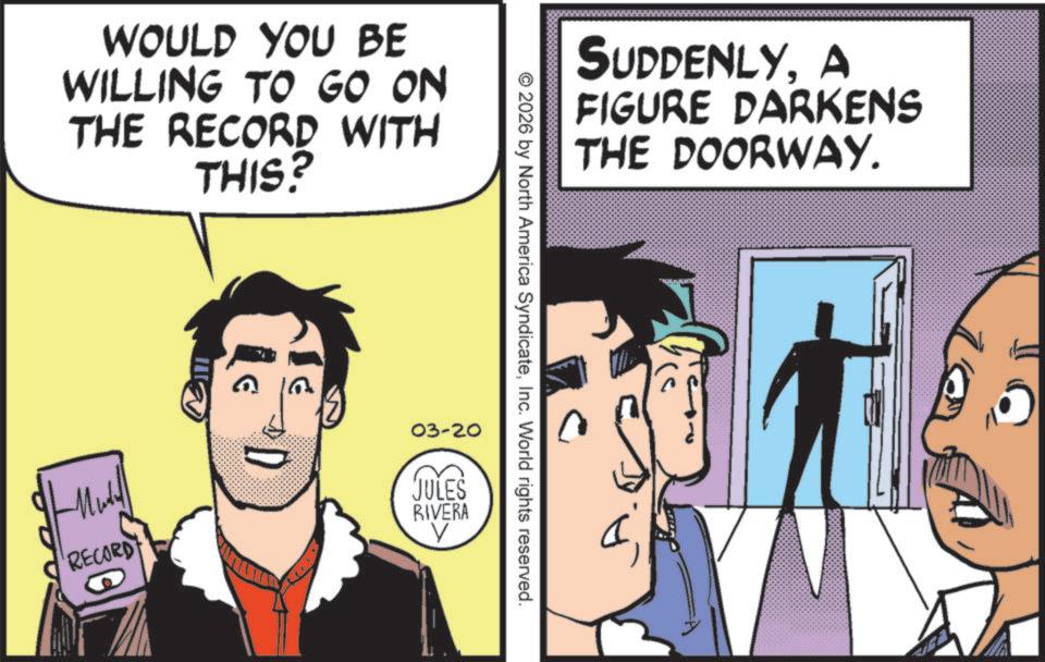 Fictional character OCR: WOULD YOU BE WILLING TO GO ON THE RECORD WITH THIS? SUDDENLYA FIGURE DARKENS THE DOORWAY. © 2026 by North America SyndicateInc. World rights reserved. 03-20 Mult RECORD JULES RIVERA V WOULD YOU BE WILLING TO GO ON THE RECORD WITH THIS ? SUDDENLYA FIGURE DARKENS THE DOORWAY . © 2026 by North America SyndicateInc. World rights reserved . 03-20 Mult RECORD JULES RIVERA V