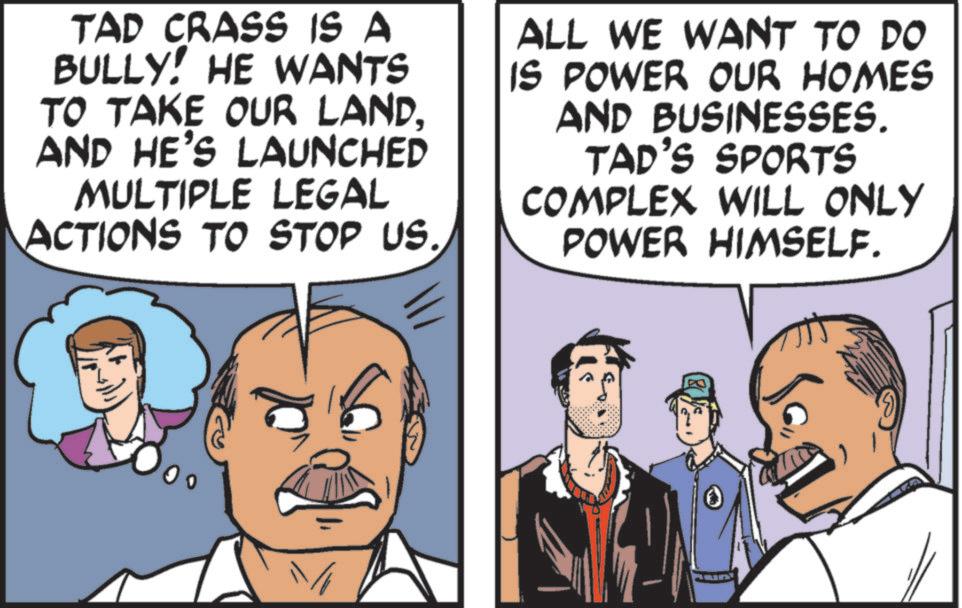 Comic book OCR: TAD CRASS IS A BULLY! HE WANTS TO TAKE OUR LANDAND HE'S LAUNCHED MULTIPLE LEGAL ACTIONS TO STOP US. ALL WE WANT TO DO IS POWER OUR HOMES AND BUSINESSES. TAD'S SPORTS COMPLEX WILL ONLY POWER HIMSELF. TAD CRASS IS A BULLY ! HE WANTS TO TAKE OUR LANDAND HE'S LAUNCHED MULTIPLE LEGAL ACTIONS TO STOP US . ALL WE WANT TO DO IS POWER OUR HOMES AND BUSINESSES . TAD'S SPORTS COMPLEX WILL ONLY POWER HIMSELF .