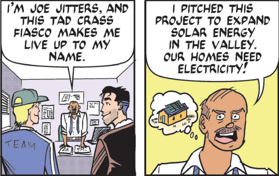 Comic book OCR: I'M JOE JITTERSAND THIS TAD CRASS FIASCO MAKES ME LIVE UP TO MY NAME. I PITCHED THIS PROJECT TO EXPAND SOLAR ENERGY IN THE VALLEY. OUR HOMES NEED ELECTRICITY! TEAM <t-13) ›) ? M 14 00 I'M JOE JITTERSAND THIS TAD CRASS FIASCO MAKES ME LIVE UP TO MY NAME . I PITCHED THIS PROJECT TO EXPAND SOLAR ENERGY IN THE VALLEY . OUR HOMES NEED ELECTRICITY ! TEAM < t - 13 ) › ) ? M 14 00