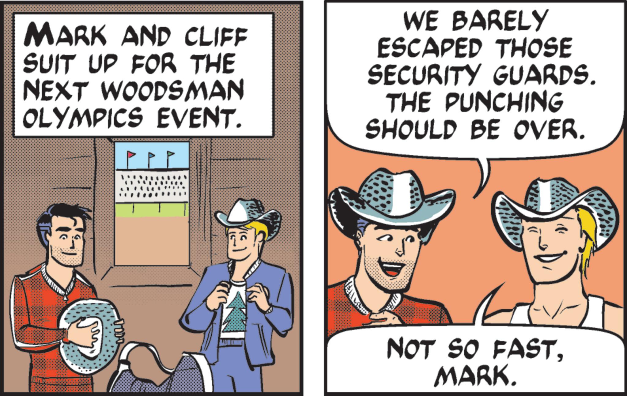 Graphics OCR: MARK AND CLIFF SUIT UP FOR THE NEXT WOODSMAN OLYMPICS EVENT. PPP WE BARELY ESCAPED THOSE SECURITY GUARDS. THE PUNCHING SHOULD BE OVER. ??? NOT SO FASTMARK. MARK AND CLIFF SUIT UP FOR THE NEXT WOODSMAN OLYMPICS EVENT . PPP WE BARELY ESCAPED THOSE SECURITY GUARDS . THE PUNCHING SHOULD BE OVER . ??? NOT SO FASTMARK .