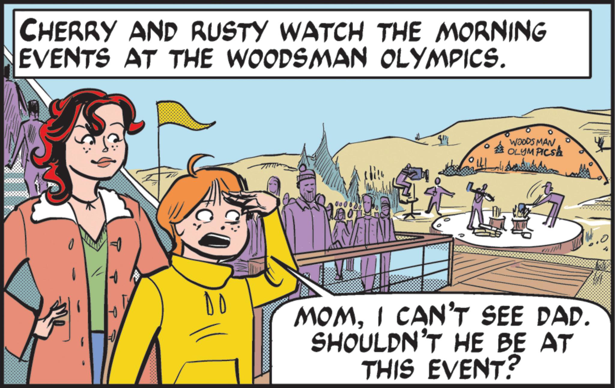 Graphic design OCR: CHERRY AND RUSTY WATCH THE MORNING EVENTS AT THE WOODSMAN OLYMPICS. WOODS MAN OLYMPICSA DO NEEN MOMI CAN'T SEE DAD. SHOULDN'T HE BE AT THIS EVENT? CHERRY AND RUSTY WATCH THE MORNING EVENTS AT THE WOODSMAN OLYMPICS . WOODS MAN OLYMPICSA DO NEEN MOMI CAN'T SEE DAD . SHOULDN'T HE BE AT THIS EVENT ?