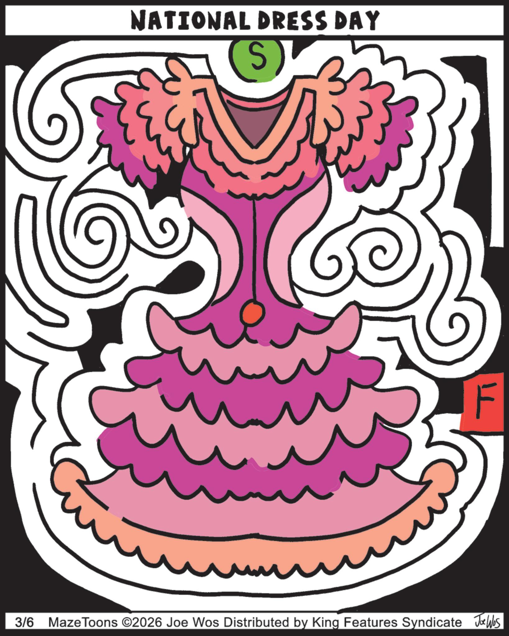 Clip art OCR: NATIONAL DRESS DAY S F 3/6 Maze Toons ©2026 Joe Wos Distributed by King Features Syndicate Joe Was NATIONAL DRESS DAY S F 3/6 Maze Toons © 2026 Joe Wos Distributed by King Features Syndicate Joe Was