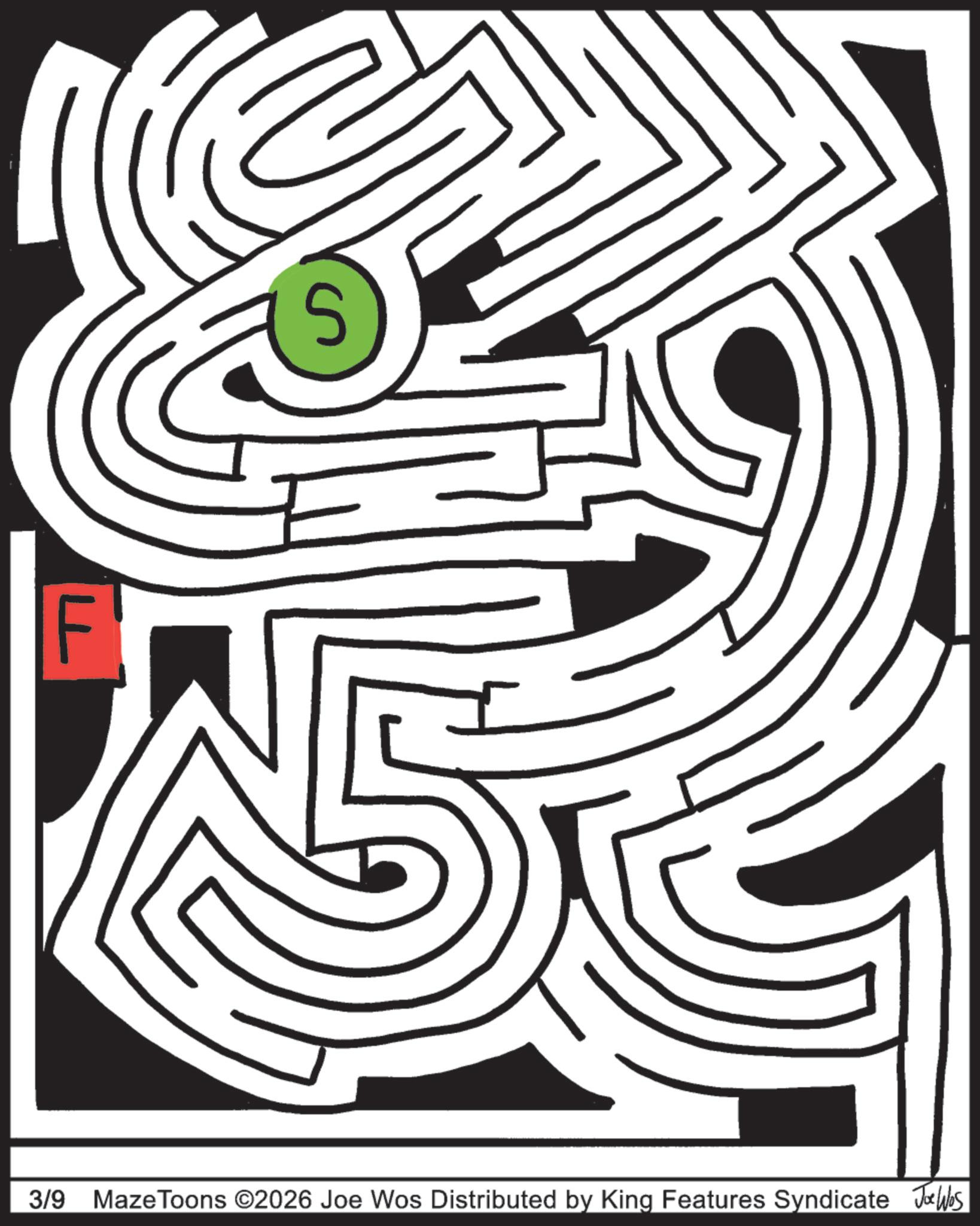 Puzzle OCR: F S 3/9 Maze Toons ©2026 Joe Wos Distributed by King Features Syndicate Joe Wes F S 3/9 Maze Toons © 2026 Joe Wos Distributed by King Features Syndicate Joe Wes