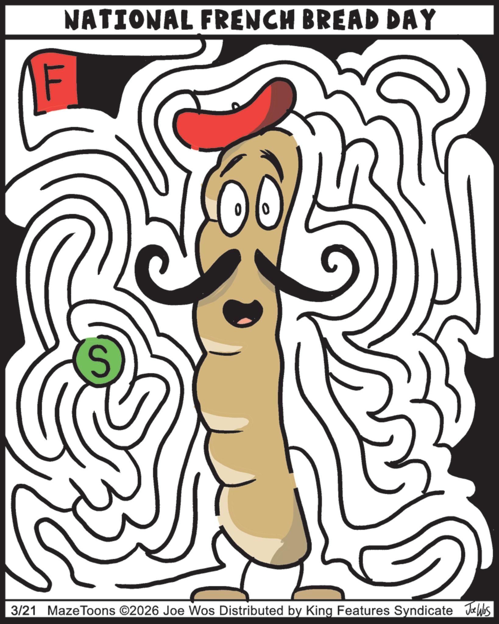 Fast food OCR: NATIONAL FRENCH BREAD DAY S 3/21 MazeToons ©2026 Joe Wos Distributed by King Features Syndicate Jobs NATIONAL FRENCH BREAD DAY S 3/21 MazeToons © 2026 Joe Wos Distributed by King Features Syndicate Jobs