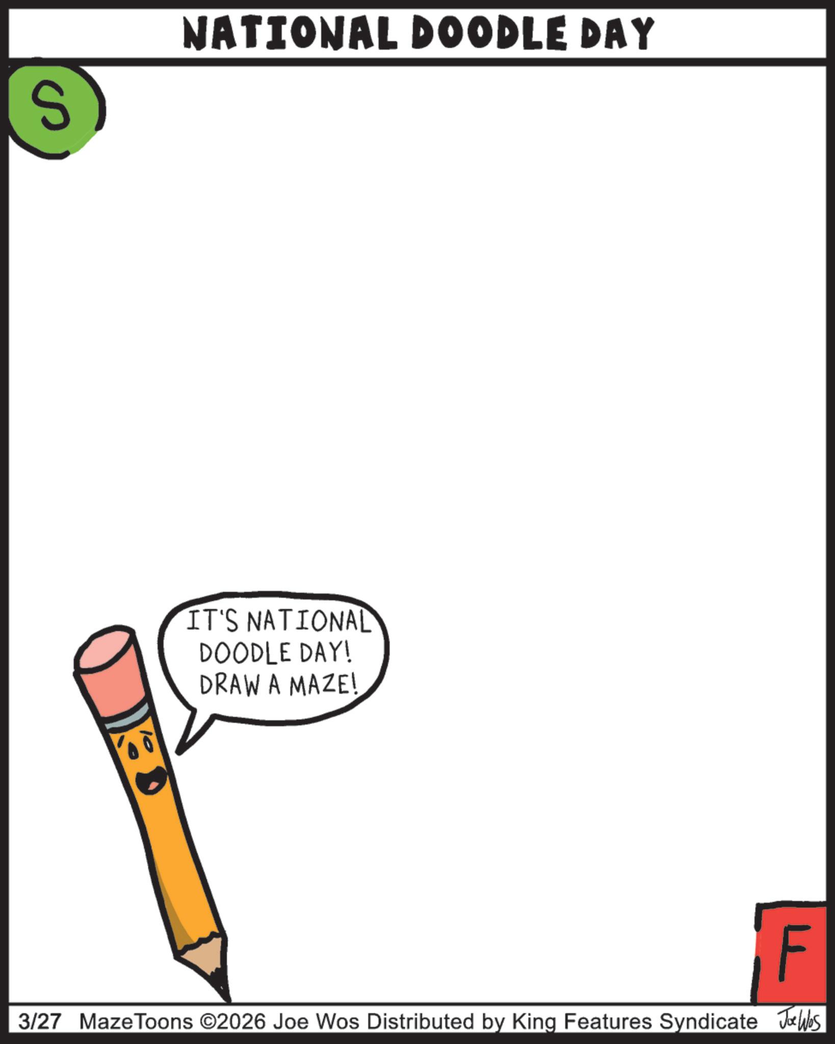 Pleased OCR: S NATIONAL DOODLE DAY IT'S NATIONAL DOODLE DAY! DRAW A MAZE! F 3/27 MazeToons ©2026 Joe Wos Distributed by King Features Syndicate Jobs S NATIONAL DOODLE DAY IT'S NATIONAL DOODLE DAY ! DRAW A MAZE ! F 3/27 MazeToons © 2026 Joe Wos Distributed by King Features Syndicate Jobs