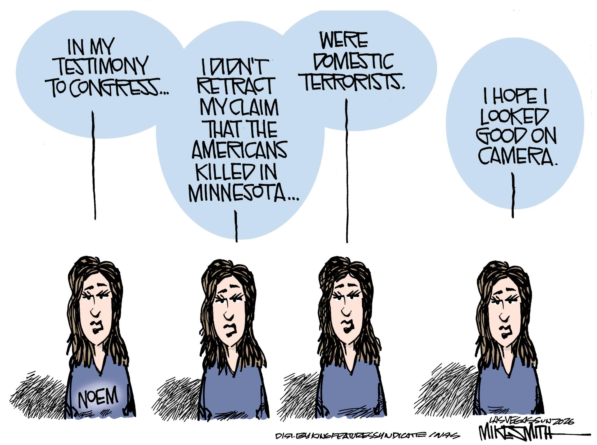 Animated cartoon OCR: Ric IN MY TESTIMONY TO CONGRESS... I DIDN'T RETRACT MY CLAIM THAT THE AMERICANS KILLED IN MINNESOTA... UC - WERE DOMESTIC TERRORISTS. I HOPE I LOOKED GOOD ON CAMERA. NOEM LASVEGASSUNZ026 DIST. BY KING FEATURESSYNDICATE INAS MIKE WITH Lic Ric IN MY TESTIMONY TO CONGRESS ... I DIDN'T RETRACT MY CLAIM THAT THE AMERICANS KILLED IN MINNESOTA ... UC - WERE DOMESTIC TERRORISTS . I HOPE I LOOKED GOOD ON CAMERA . NOEM LASVEGASSUNZ026 DIST . BY KING FEATURESSYNDICATE INAS MIKE WITH Lic