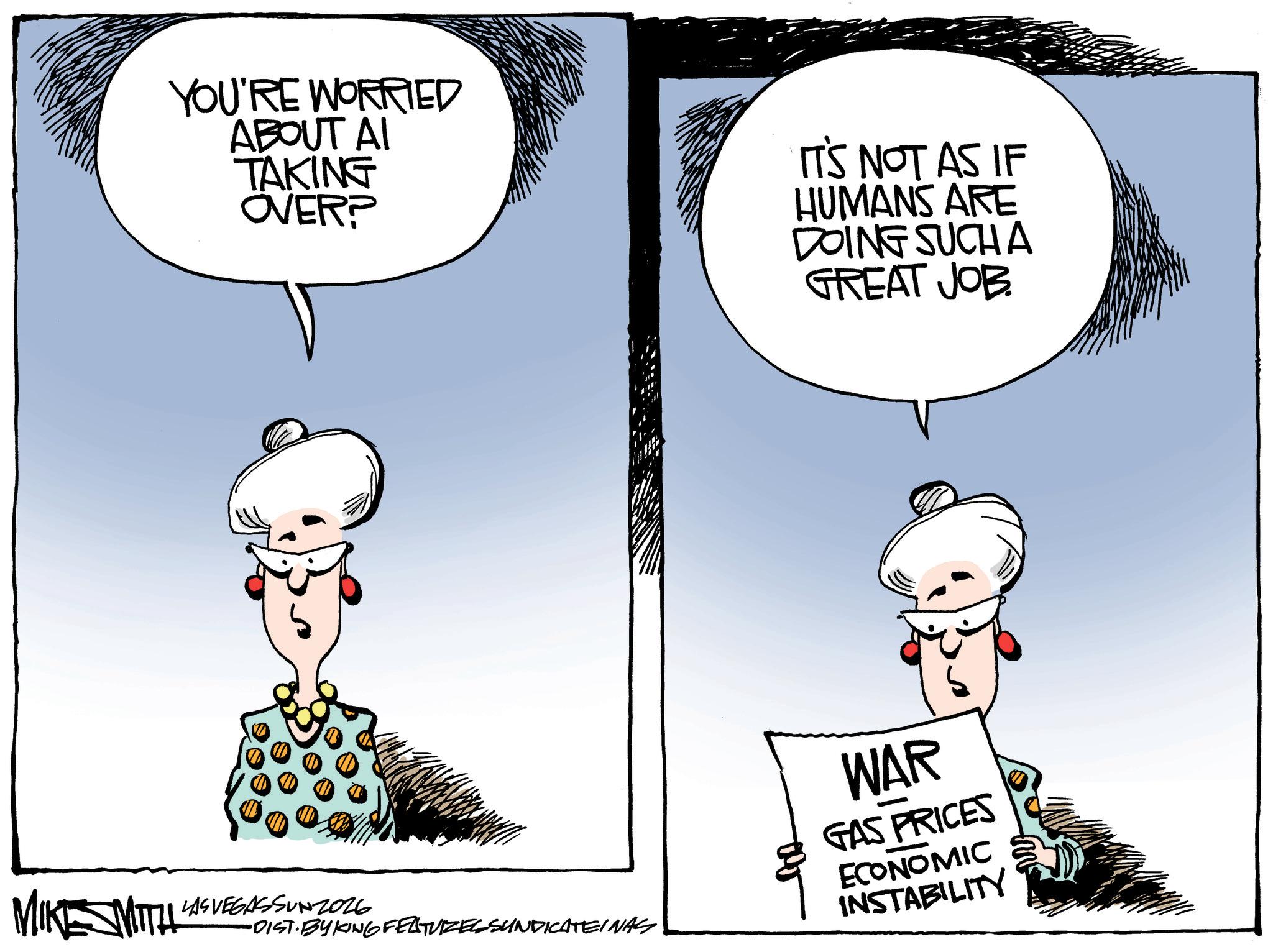 Animated cartoon OCR: MIKESMITH YOU'RE WORRIED ABOUT AI TAKING OVER? IT'S NOT AS IF HUMANS ARE DOING SUCH A GREAT JOB. LAS VEGASSUNZ026 •DIST. BYKING FEATURES SUNDICATEINAS WAR GAS PRICES ECONOMIC INSTABILITY MIKESMITH YOU'RE WORRIED ABOUT AI TAKING OVER ? IT'S NOT AS IF HUMANS ARE DOING SUCH A GREAT JOB . LAS VEGASSUNZ026 • DIST . BYKING FEATURES SUNDICATEINAS WAR GAS PRICES ECONOMIC INSTABILITY