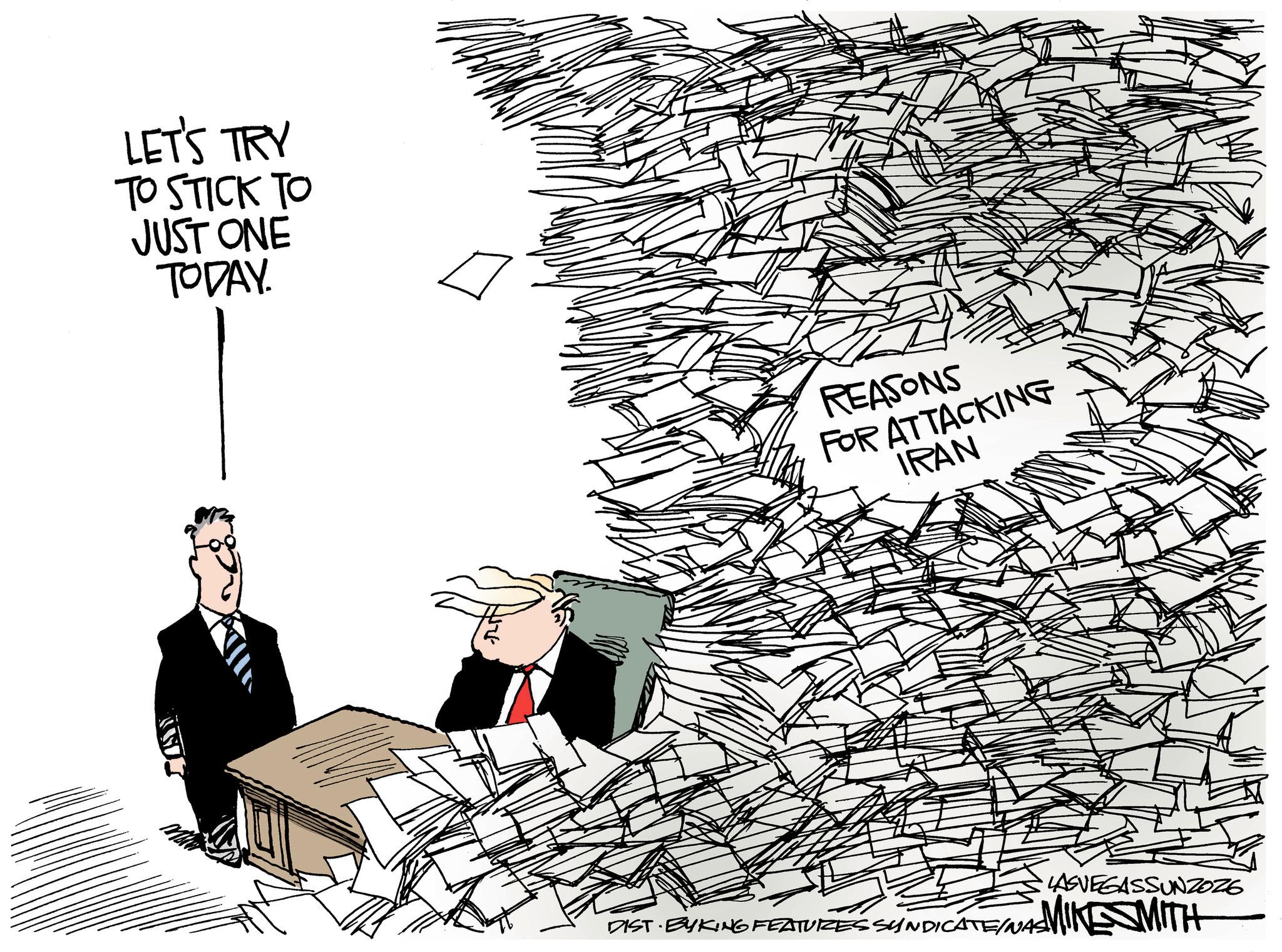 Fiction OCR: LET'S TRY TO STICK TO JUST ONE TODAY. REASONS FOR ATTACKING IRAN DIST BYKING FEATURES SYNDICATE/NAS LASVEGASSUNZOZE MIKE SMITH LET'S TRY TO STICK TO JUST ONE TODAY . REASONS FOR ATTACKING IRAN DIST BYKING FEATURES SYNDICATE / NAS LASVEGASSUNZOZE MIKE SMITH
