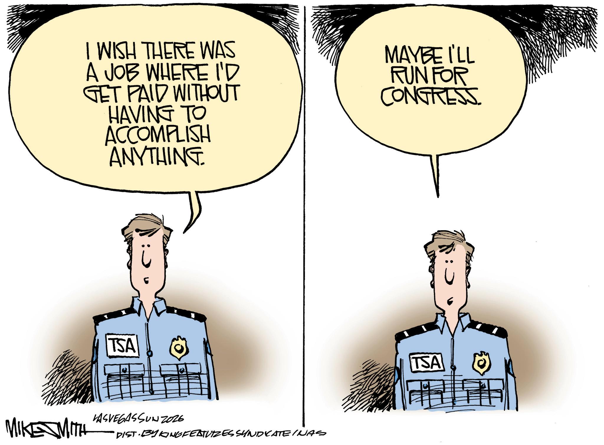 Fiction OCR: I WISH THERE WAS A JOB WHERE I'D GET PAID WITHOUT HAVING TO ACCOMPLISH ANYTHING MAYBE I'LL RUN FOR CONGRESS. TSA LASVEGASSUNZ026 MIKE MITH DIST. BY KINGFEATURES SUNDVATEINAS TSA I WISH THERE WAS A JOB WHERE I'D GET PAID WITHOUT HAVING TO ACCOMPLISH ANYTHING MAYBE I'LL RUN FOR CONGRESS . TSA LASVEGASSUNZ026 MIKE MITH DIST . BY KINGFEATURES SUNDVATEINAS TSA