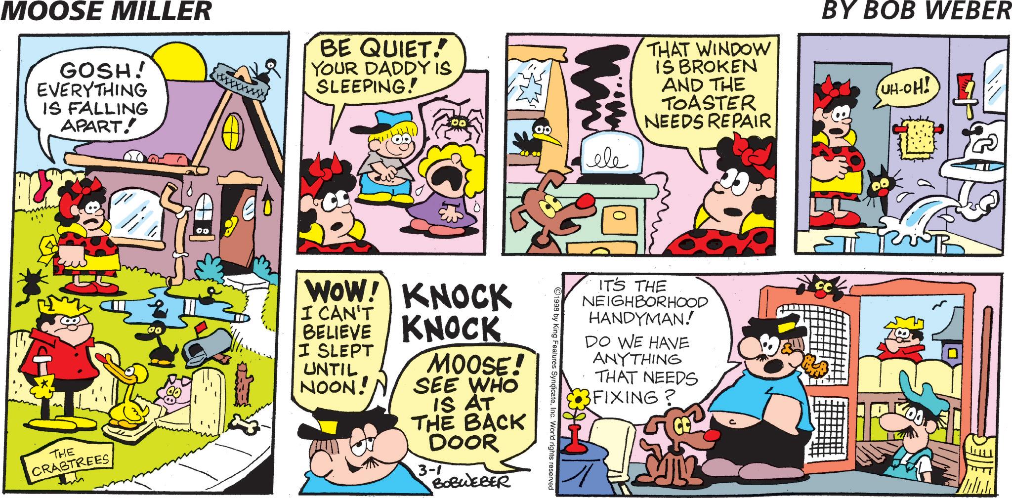 Animation OCR: MOOSE MILLER GOSH! EVERYTHING IS FALLING APART. BE QUIET! YOUR DADDY IS SLEEPING! THE CRABTREES ?? ID WOW! I CAN'T BELIEVE I SLEPT UNTIL NOON! KNOCK KNOCK MOOSE! SEE WHO IS AT THE BACK DOOR 3-1 BOBWEBER THAT WINDOW IS BROKEN AND THE BY BOB WEBER UH-OH! TOASTER NEEDS REPAIR ele 1998 by King Features SyndicateInc. World rights reserved IT'S THE NEIGHBORHOOD HANDYMAN! DO WE HAVE ANYTHING THAT NEEDS 3FIXING? MOOSE MILLER GOSH ! EVERYTHING IS FALLING APART . BE QUIET ! YOUR DADDY IS SLEEPING ! THE CRABTREES ?? ID WOW ! I CAN'T BELIEVE I SLEPT UNTIL NOON ! KNOCK KNOCK MOOSE ! SEE WHO IS AT THE BACK DOOR 3-1 BOBWEBER THAT WINDOW IS BROKEN AND THE BY BOB WEBER UH - OH ! TOASTER NEEDS REPAIR ele 1998 by King Features SyndicateInc. World rights reserved IT'S THE NEIGHBORHOOD HANDYMAN ! DO WE HAVE ANYTHING THAT NEEDS 3FIXING ?
