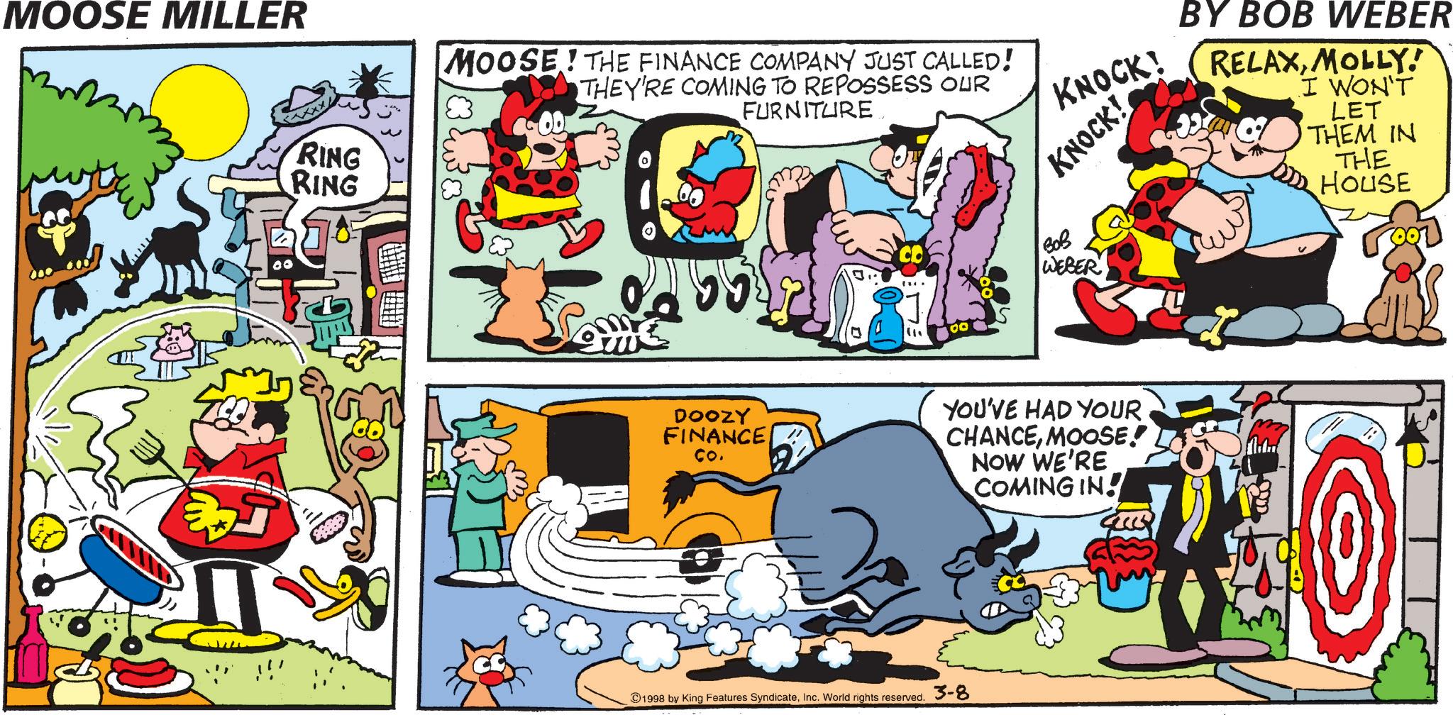 Graphics OCR: MOOSE MILLER RING RING MOOSE! THE FINANCE COMPANY JUST CALLED! THEY'RE COMING TO REPOSSESS OUR FURNITURE 55 3 (11 00 DOOZY FINANCE Co. KNOCK! KNOCK! ??? WEBER BY BOB WEBER RELAXMOLLY! I WON'T LET THEM IN THE HOUSE YOU'VE HAD YOUR CHANCEMOOSE! NOW WE'RE COMING IN! ?? 40 1998 by King Features SyndicateInc. World rights reserved. 3-8 MOOSE MILLER RING RING MOOSE ! THE FINANCE COMPANY JUST CALLED ! THEY'RE COMING TO REPOSSESS OUR FURNITURE 55 3 ( 11 00 DOOZY FINANCE Co. KNOCK ! KNOCK ! ??? WEBER BY BOB WEBER RELAXMOLLY ! I WON'T LET THEM IN THE HOUSE YOU'VE HAD YOUR CHANCEMOOSE ! NOW WE'RE COMING IN ! ?? 40 1998 by King Features SyndicateInc. World rights reserved . 3-8