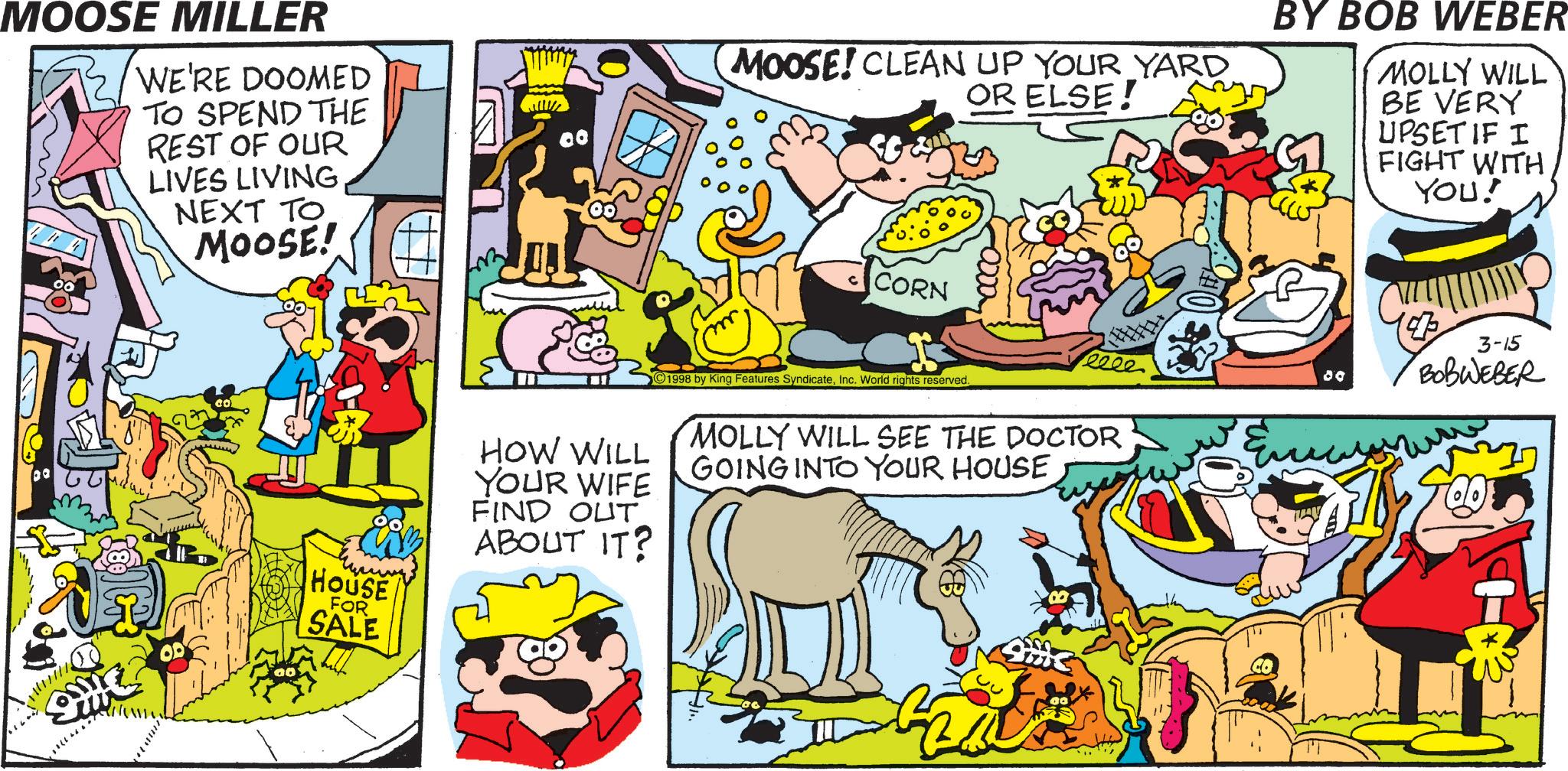 Humour OCR: MOOSE MILLER WE'RE DOOMED TO SPEND THE REST OF OUR LIVES LIVING NEXT TO MOOSE! 9 HOUSE FOR SALE 80 HOW WILL YOUR WIFE FIND OUT. ABOUT IT? MOOSE! CLEAN UP YOUR YARD OR ELSE! BY BOB WEBER MOLLY WILL BE VERY UPSET IF I FIGHT WITH YOU! CORN 1998 by King Features SyndicateInc. World rights reserved. eeee 80 MOLLY WILL SEE THE DOCTOR GOING INTO YOUR HOUSE CO ??? ? 3-15 BOBWEBER MOOSE MILLER WE'RE DOOMED TO SPEND THE REST OF OUR LIVES LIVING NEXT TO MOOSE ! 9 HOUSE FOR SALE 80 HOW WILL YOUR WIFE FIND OUT . ABOUT IT ? MOOSE ! CLEAN UP YOUR YARD OR ELSE ! BY BOB WEBER MOLLY WILL BE VERY UPSET IF I FIGHT WITH YOU ! CORN 1998 by King Features SyndicateInc. World rights reserved . eeee 80 MOLLY WILL SEE THE DOCTOR GOING INTO YOUR HOUSE CO ??? ? 3-15 BOBWEBER