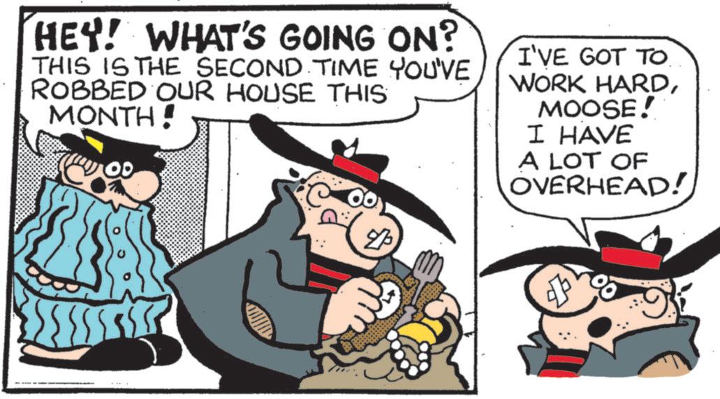 Publication OCR: HEY! WHAT'S GOING ON? THIS IS THE SECOND TIME YOU'VE ROBBED OUR HOUSE THIS MONTH! I'VE GOT TO. WORK HARDMOOSE! I HAVE A LOT OF OVERHEAD! ? HEY ! WHAT'S GOING ON ? THIS IS THE SECOND TIME YOU'VE ROBBED OUR HOUSE THIS MONTH ! I'VE GOT TO . WORK HARDMOOSE ! I HAVE A LOT OF OVERHEAD ! ?