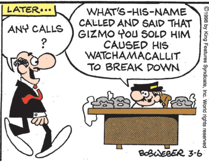 Comic book OCR: LATER... ANY CALLS ? WHAT'S-HIS-NAME CALLED AND SAID THAT GIZMO YOU SOLD HIM CAUSED HIS WATCHAMACALLIT TO BREAK DOWN ©1998 by King Features SyndicateInc. World rights reserved BOBWEBER 3-6 LATER ... ANY CALLS ? WHAT'S - HIS - NAME CALLED AND SAID THAT GIZMO YOU SOLD HIM CAUSED HIS WATCHAMACALLIT TO BREAK DOWN © 1998 by King Features SyndicateInc. World rights reserved BOBWEBER 3-6