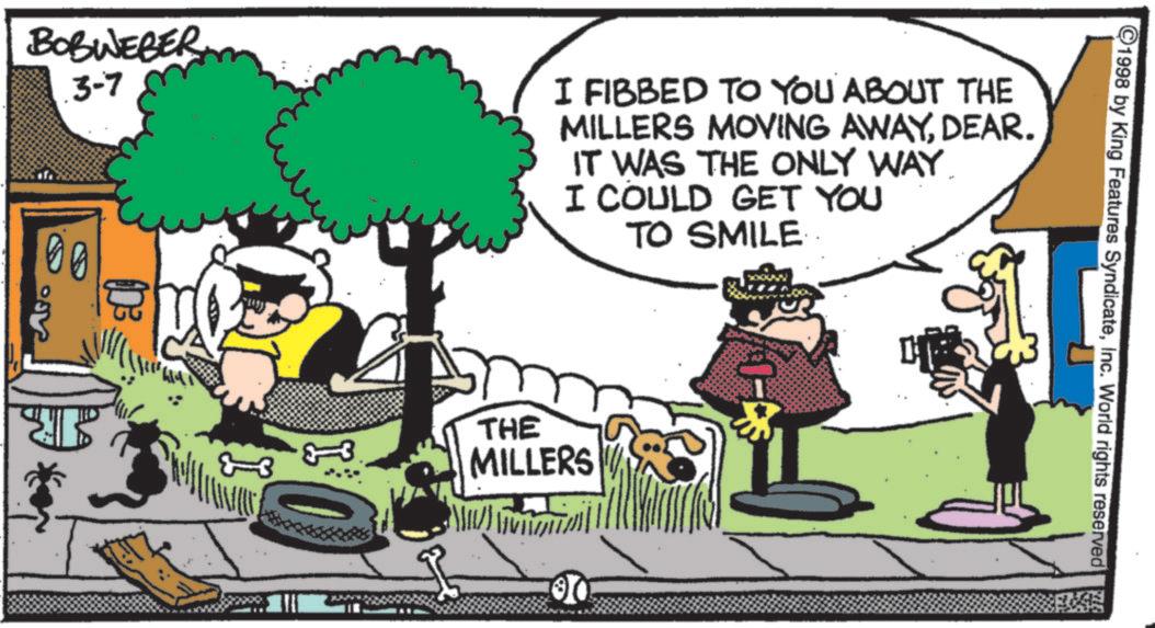 Humour OCR: BOBWEBER .3-7 00 I FIBBED TO YOU ABOUT THE MILLERS MOVING AWAYDEAR. IT WAS THE ONLY WAY. I COULD GET YOU TO SMILE Aso 33 THE MILLERS 00 ©1998 by King Features SyndicateInc. World rights reserved BOBWEBER .3-7 00 I FIBBED TO YOU ABOUT THE MILLERS MOVING AWAYDEAR . IT WAS THE ONLY WAY . I COULD GET YOU TO SMILE Aso 33 THE MILLERS 00 © 1998 by King Features SyndicateInc. World rights reserved