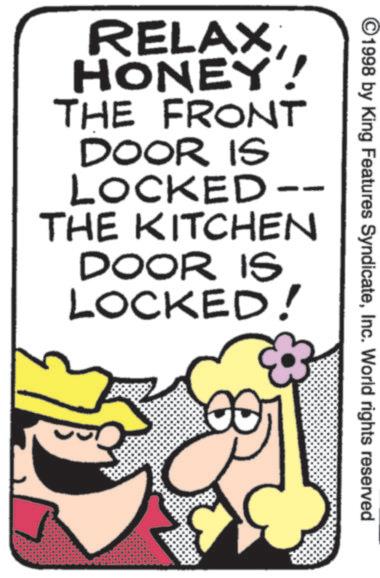 Fiction OCR: 1998 by King Features SyndicateInc. World rights reserved RELAXHONEY! THE FRONT DOOR IS LOCKED -- THE KITCHEN DOOR IS LOCKED! 1998 by King Features SyndicateInc. World rights reserved RELAXHONEY ! THE FRONT DOOR IS LOCKED -- THE KITCHEN DOOR IS LOCKED !