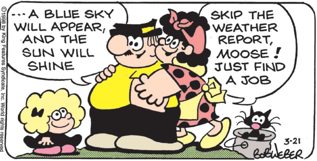 Comics OCR: ...A BLUE SKY WILL APPEARAND THE SUN WILL SHINE SKIP THE WEATHER REPORTMOOSE! JUST FIND A JOB ©1998 by King Features SyndicateInc. World rights reserved 3-21 BOBWEBER ... A BLUE SKY WILL APPEARAND THE SUN WILL SHINE SKIP THE WEATHER REPORTMOOSE ! JUST FIND A JOB © 1998 by King Features SyndicateInc. World rights reserved 3-21 BOBWEBER