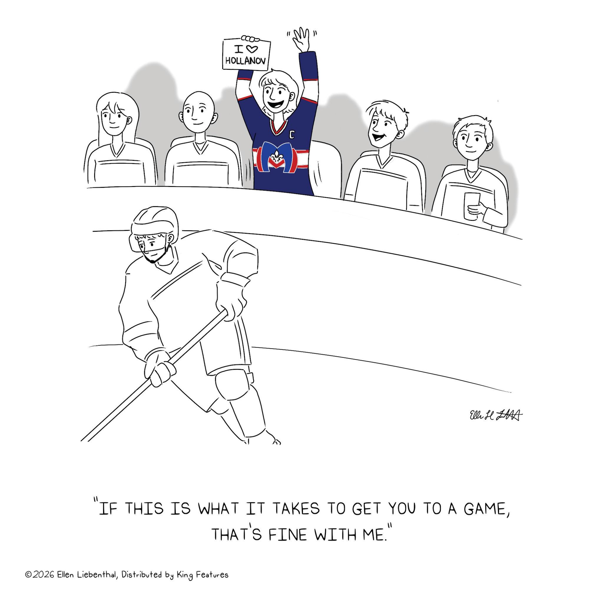 Ice hockey OCR: •)) I? HOLLANOV "1 C Elli H "IF THIS IS WHAT IT TAKES TO GET YOU TO A GAMETHAT'S FINE WITH ME." ©2026 Ellen LiebenthalDistributed by King Features • ) ) I ? HOLLANOV " 1 C Elli H " IF THIS IS WHAT IT TAKES TO GET YOU TO A GAMETHAT'S FINE WITH ME . " © 2026 Ellen LiebenthalDistributed by King Features