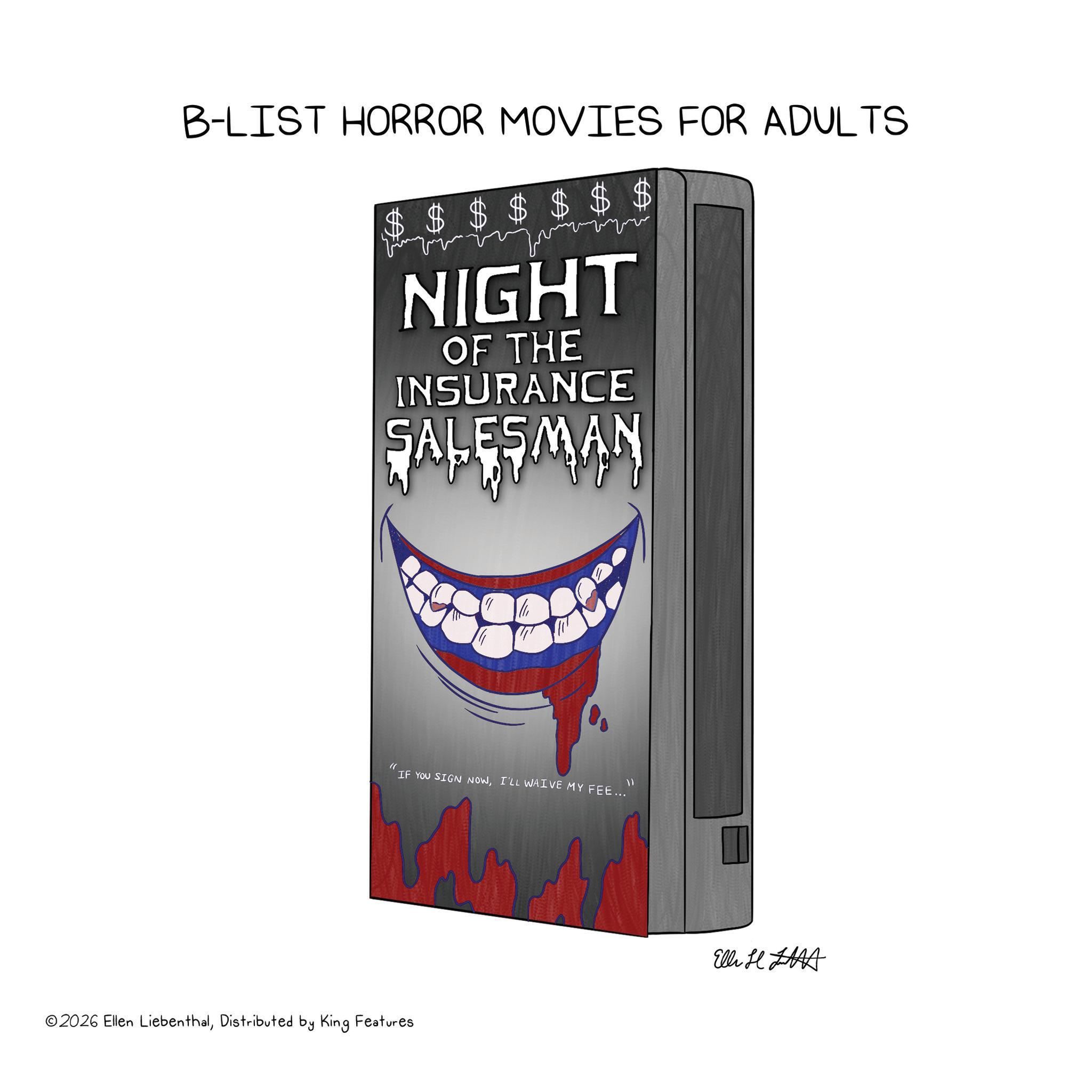 Fiction OCR: B-LIST HORROR MOVIES FOR ADULTS $ $ $ $ ???? NIGHT OF THE INSURANCE SALESMAN " IF YOU SIGN NOWI'LL WAIVE MY FEE... 11 ©2026 Ellen LiebenthalDistributed by King Features Elli L B - LIST HORROR MOVIES FOR ADULTS $ $ $ $ ???? NIGHT OF THE INSURANCE SALESMAN " IF YOU SIGN NOWI'LL WAIVE MY FEE ... 11 © 2026 Ellen LiebenthalDistributed by King Features Elli L